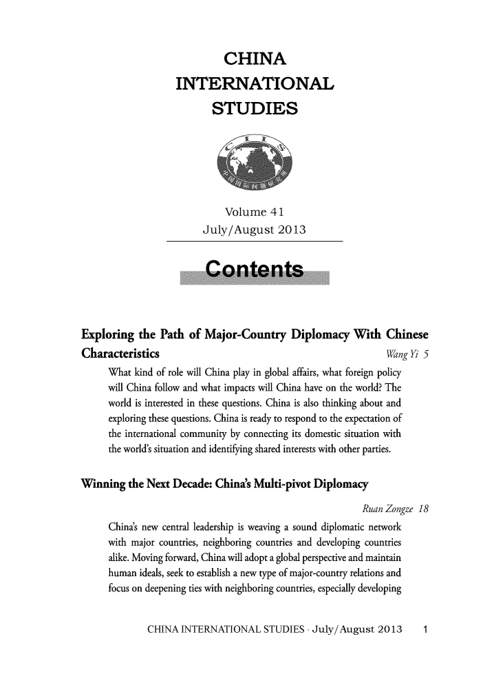 handle is hein.journals/chintersd41 and id is 1 raw text is: 



                             CHINA

                   INTERNATIONAL

                           STUDIES







                             Volume 41
                         July/August 2013


                         Contents




Exploring   the Path  of Major-Country Diplomacy With Chinese
Characteristics                                               Wang K 5
      What kind of role will China play in global affairs, what foreign policy
      will China follow and what impacts will China have on the world? The
      world is interested in these questions. China is also thinking about and
      exploring these questions. China is ready to respond to the expectation of
      the international community by connecting its domestic situation with
      the world's situation and identifying shared interests with other parties.


Winning   the Next Decade: China's Multi-pivot Diplomacy

                                                         Ruan Zongze 18
      China's new central leadership is weaving a sound diplomatic network
      with major countries, neighboring countries and developing countries
      alike. Moving forward, China will adopt a global perspective and maintain
      human ideals, seek to establish a new type of major-country relations and
      focus on deepening ties with neighboring countries, especially developing


CHINA  INTERNATIONAL STUDIES -   July/ August  2013


1


