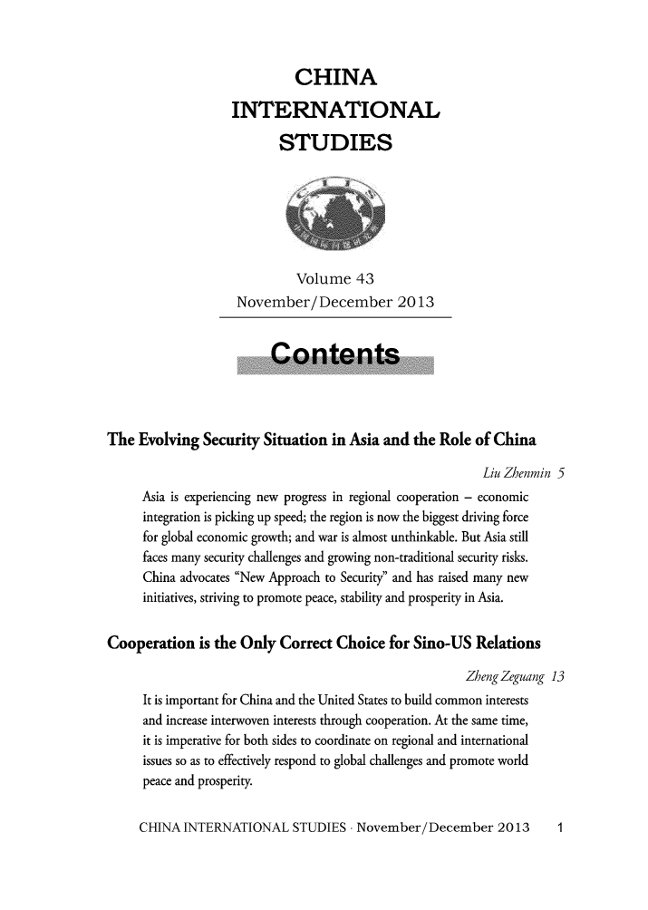 handle is hein.journals/chintersd43 and id is 1 raw text is: 



                             CHINA

                   INTERNATIONAL

                           STUDIES







                             Volume   43
                    November/December 2013


                         Contents




The  Evolving  Security Situation  in Asia and the Role  of China

                                                          Liu Zhenmin 5
     Asia is experiencing new progress in regional cooperation - economic
     integration is picking up speed; the region is now the biggest driving force
     for global economic growth; and war is almost unthinkable. But Asia still
     faces many security challenges and growing non-traditional security risks.
     China advocates New Approach to Security and has raised many new
     initiatives, striving to promote peace, stability and prosperity in Asia.


Cooperation   is the Only  Correct Choice  for Sino-US   Relations

                                                       ZhengZeguang 13
      It is important for China and the United States to build common interests
      and increase interwoven interests through cooperation. At the same time,
      it is imperative for both sides to coordinate on regional and international
      issues so as to effectively respond to global challenges and promote world
      peace and prosperity.


CHINA  INTERNATIONAL STUDIES -   November/December 2013


1


