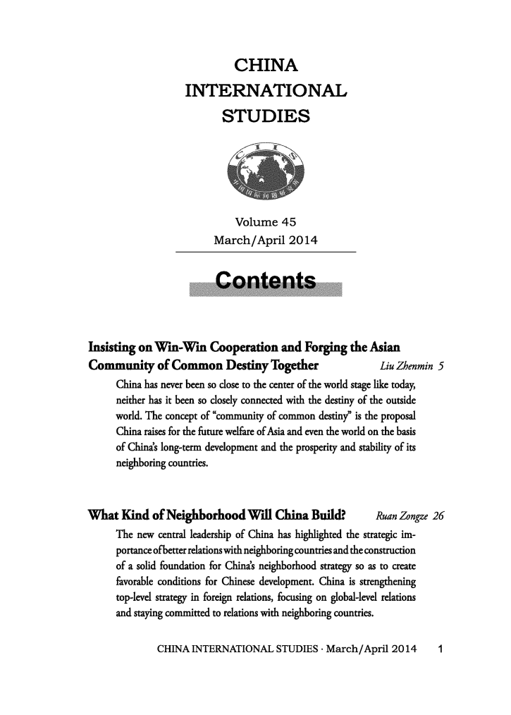 handle is hein.journals/chintersd45 and id is 1 raw text is: 



          CHINA

INTERNATIONAL

       STUDIES


    Volume   45
March/April 2014


                         Contents




Insisting on Win-Win Cooperation and Forging the Asian
Community of Common Destiny Together                      Liu Zhenmin 5
     China has never been so close to the center of the world stage like today,
     neither has it been so closely connected with the destiny of the outside
     world. The concept of community of common destiny is the proposal
     China raises for the future welfare of Asia and even the world on the basis
     of China's long-term development and the prosperity and stability of its
     neighboring countries.


What   Kind  of Neighborhood Will China Build?           Ruan Zongze 26
      The new central leadership of China has highlighted the strategic im-
      portance ofbetter relations with neighboring countries and the construction
      of a solid foundation for China's neighborhood strategy so as to create
      favorable conditions for Chinese development. China is strengthening
      top-level strategy in foreign relations, focusing on global-level relations
      and staying committed to relations with neighboring countries.


CHINA  INTERNATIONAL STUDIES -   March/April  2014


1


