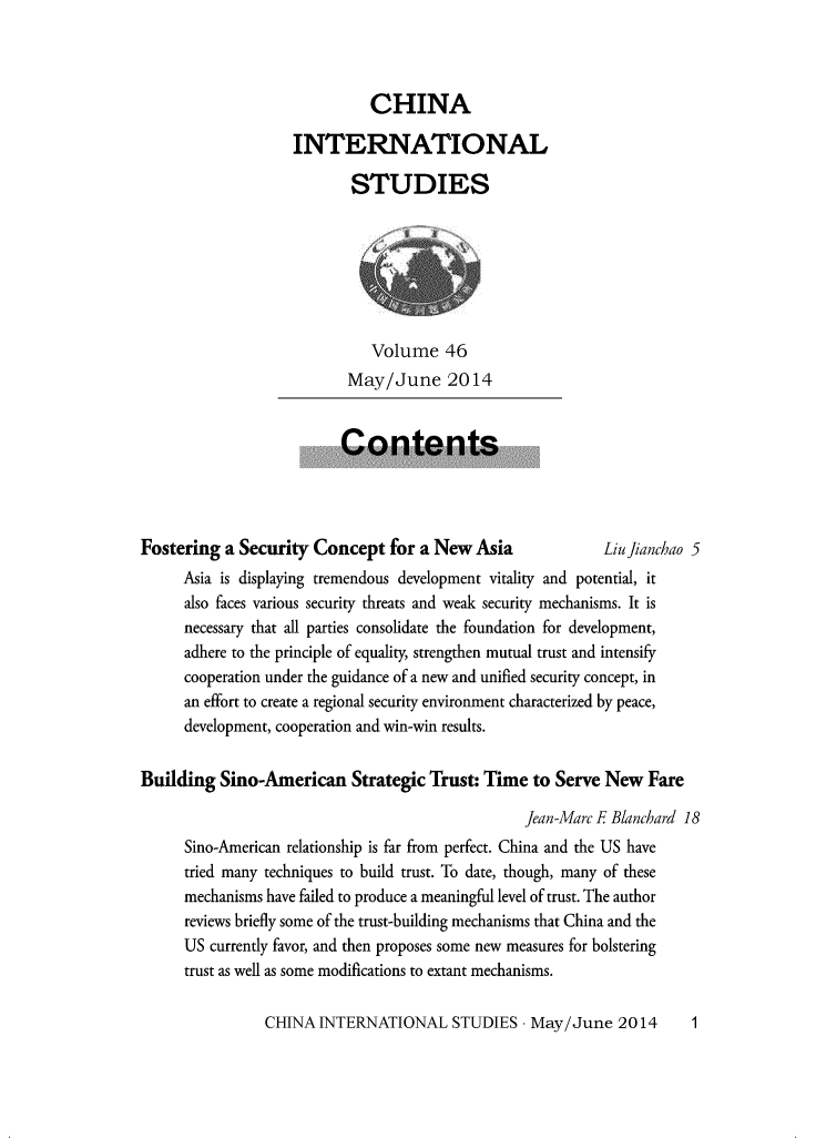 handle is hein.journals/chintersd46 and id is 1 raw text is: 



          CHINA

INTERNATIONAL

       STUDIES


    Volume   46
 May/June 2014


Contents


Fostering  a Security Concept   for a New  Asia             LiuJianchao 5
      Asia is displaying tremendous development vitality and potential, it
      also faces various security threats and weak security mechanisms. It is
      necessary that all parties consolidate the foundation for development,
      adhere to the principle of equality, strengthen mutual trust and intensify
      cooperation under the guidance of a new and unified security concept, in
      an effort to create a regional security environment characterized by peace,
      development, cooperation and win-win results.


Building  Sino-American Strategic Trust: Time to Serve New Fare

                                                  Jean-Marc E Blanchard 18
      Sino-American relationship is far from perfect. China and the US have
      tried many techniques to build trust. To date, though, many of these
      mechanisms have failed to produce a meaningful level of trust. The author
      reviews briefly some of the trust-building mechanisms that China and the
      US currently favor, and then proposes some new measures for bolstering
      trust as well as some modifications to extant mechanisms.


CHINA  INTERNATIONAL STUDIES - May/June 2014


1


