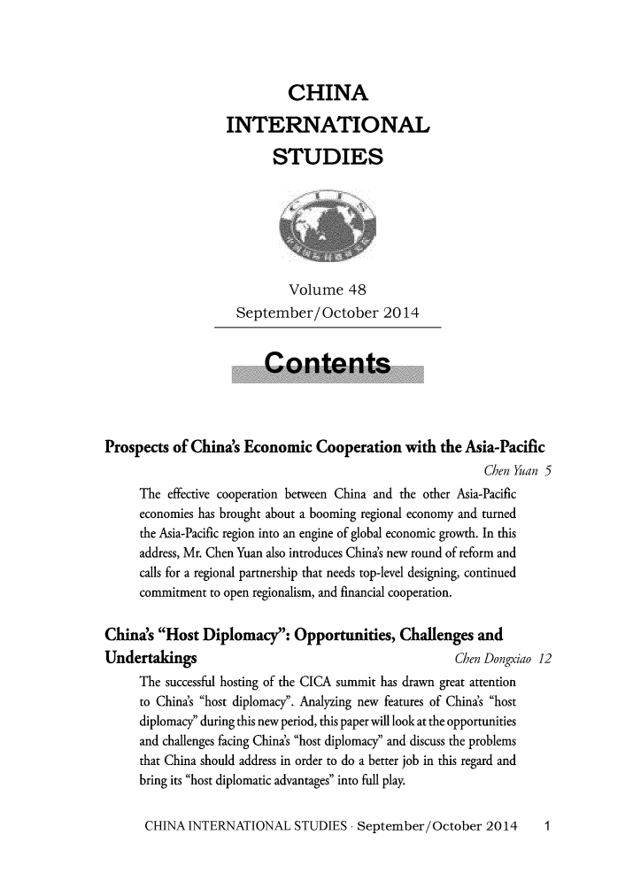 handle is hein.journals/chintersd48 and id is 1 raw text is: 




                            CHINA

                   INTERNATIONAL

                          STUDIES







                            Volume 48
                    September/October 2014


                         Contents




Prospects  of China's Economic   Cooperation  with  the Asia-Pacific
                                                           Chen Yuan 5
     The  effective cooperation between China and the other Asia-Pacific
     economies has brought about a booming regional economy and turned
     the Asia-Pacific region into an engine of global economic growth. In this
     address, Mr. Chen Yuan also introduces China's new round of reform and
     calls for a regional partnership that needs top-level designing, continued
     commitment to open regionalism, and financial cooperation.


China's Host  Diplomacy:   Opportunities,  Challenges  and
Undertakings                                          Chen Dongxiao 12
     The successful hosting of the CICA summit has drawn great attention
     to China's host diplomacy. Analyzing new features of China's host
     diplomacy during this new period, this paper will look at the opportunities
     and challenges facing China's host diplomacy and discuss the problems
     that China should address in order to do a better job in this regard and
     bring its host diplomatic advantages into full play.


CHINA  INTERNATIONAL   STUDIES  - September/October  2014


1


