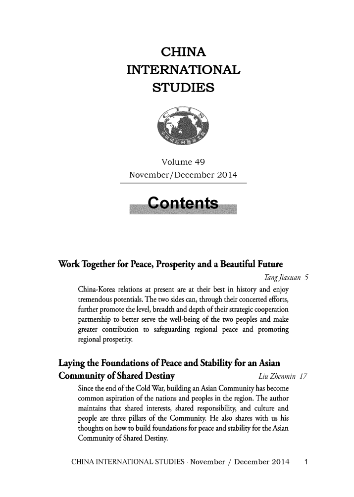 handle is hein.journals/chintersd49 and id is 1 raw text is: 




                            CHINA

                   INTERNATIONAL

                          STUDIES







                             Volume   49
                    November/December 2014


                         Contents





Work  Together  for Peace, Prosperity and  a Beautiful Future
                                                         Tang fiaxuan 5
      China-Korea relations at present are at their best in history and enjoy
      tremendous potentials. The two sides can, through their concerted efforts,
      further promote the level, breadth and depth of their strategic cooperation
      partnership to better serve the well-being of the two peoples and make
      greater contribution to safeguarding regional peace and promoting
      regional prosperity.


Laying  the Foundations   of Peace and Stability for an Asian
Community of Shared Destiny                            Liu Zhenmin 17
      Since the end of the Cold War, building an Asian Community has become
      common aspiration of the nations and peoples in the region. The author
      maintains that shared interests, shared responsibility, and culture and
      people are three pillars of the Community. He also shares with us his
      thoughts on how to build foundations for peace and stability for the Asian
      Community of Shared Destiny.


CHINA  INTERNATIONAL   STUDIES  - November / December  2014


1



