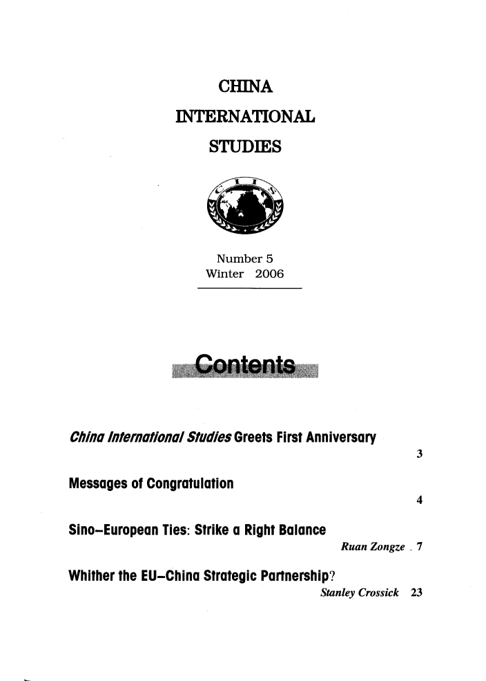 handle is hein.journals/chintersd5 and id is 1 raw text is: 



      CHINA

INTERNATIONAL

     STUDIES


   Number 5
 Winter  2006




Contents


C/ina International Studies Greets First Anniversary
                                                  3

Messages of Congratulation
                                                  4

Sino-European Ties: Strike a Right Balance
                                       Ruan Zongze . 7

Whither the EU-China Strategic Partnership?
                                    Stanley Crossick 23


