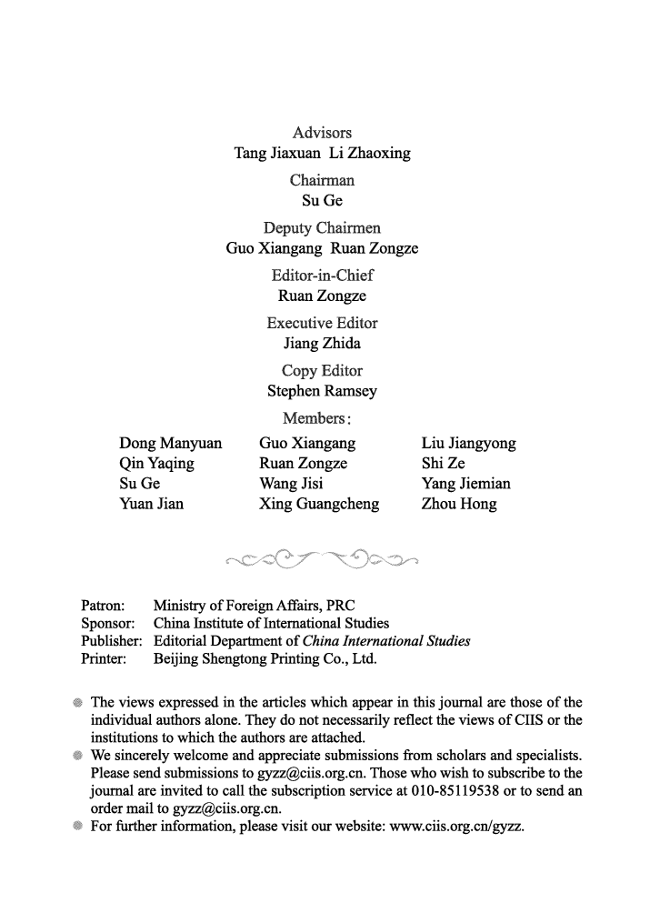 handle is hein.journals/chintersd52 and id is 1 raw text is: 






                               Advisors
                      Tang Jiaxuan  Li Zhaoxing
                              Chairman
                                Su Ge
                          Deputy  Chairmen
                     Guo  Xiangang  Ruan  Zongze
                            Editor-in-Chief
                            Ruan  Zongze
                            Executive Editor
                            Jiang  Zhida
                            Copy   Editor
                            Stephen Ramsey
                            Members:
      Dong Manyuan        Guo  Xiangang          Liu Jiangyong
      Qin Yaqing          Ruan Zongze            Shi Ze
      Su Ge               Wang  Jisi             Yang  Jiemian
      Yuan Jian           Xing Guangcheng        Zhou  Hong





Patron:    Ministry of Foreign Affairs, PRC
Sponsor:   China Institute of International Studies
Publisher: Editorial Department of China International Studies
Printer:   Beijing Shengtong Printing Co., Ltd.

The  views expressed in the articles which appear in this journal are those of the
individual authors alone. They do not necessarily reflect the views of CIIS or the
institutions to which the authors are attached.
We   sincerely welcome and appreciate submissions from scholars and specialists.
Please  send submissions to gyzz@ciis.org.cn. Those who wish to subscribe to the
journal are invited to call the subscription service at 010-85119538 or to send an
order  mail to gyzz@ciis.org.cn.
For  further information, please visit our website: www.ciis.org.cn/gyzz.


