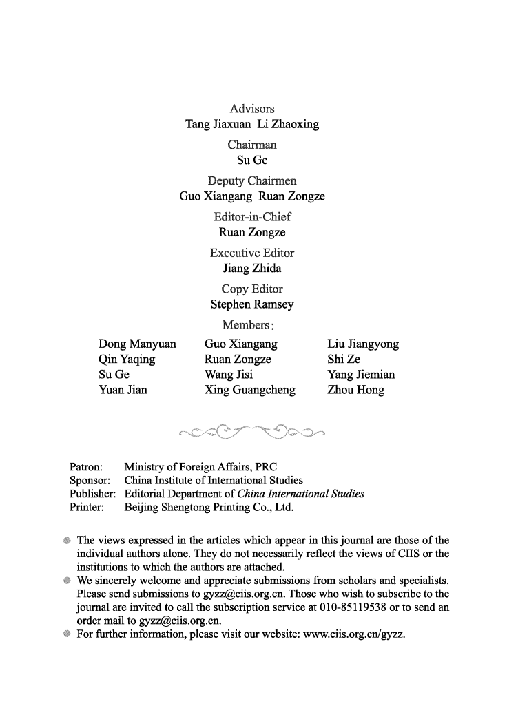 handle is hein.journals/chintersd56 and id is 1 raw text is: 






                               Advisors
                      Tang Jiaxuan  Li Zhaoxing
                              Chairman
                                Su Ge
                          Deputy  Chairmen
                     Guo  Xiangang  Ruan  Zongze
                            Editor-in-Chief
                            Ruan  Zongze
                            Executive Editor
                            Jiang  Zhida
                            Copy   Editor
                            Stephen Ramsey
                            Members:
      Dong Manyuan        Guo Xiangang           Liu Jiangyong
      Qin Yaqing          Ruan Zongze            Shi Ze
      Su Ge               Wang  Jisi             Yang  Jiemian
      Yuan Jian           Xing Guangcheng        Zhou  Hong





Patron:   Ministry of Foreign Affairs, PRC
Sponsor:   China Institute of International Studies
Publisher: Editorial Department of China International Studies
Printer:  Beijing Shengtong Printing Co., Ltd.

The  views expressed in the articles which appear in this journal are those of the
individual authors alone. They do not necessarily reflect the views of CIIS or the
institutions to which the authors are attached.
We   sincerely welcome and appreciate submissions from scholars and specialists.
Please  send submissions to gyzz@ciis.org.cn. Those who wish to subscribe to the
journal are invited to call the subscription service at 010-85119538 or to send an
order  mail to gyzz@ciis.org.cn.
For  further information, please visit our website: www.ciis.org.cn/gyzz.


