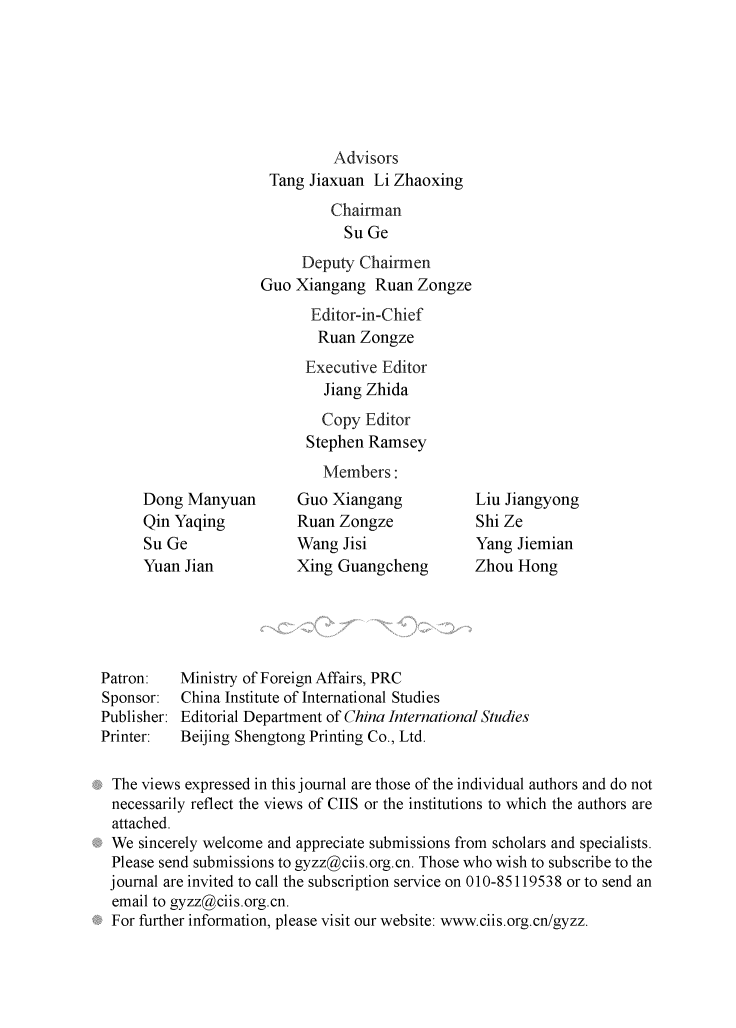 handle is hein.journals/chintersd57 and id is 1 raw text is: 







                              Advisors
                      Tang Jiaxuan  Li Zhaoxing
                              Chairman
                                Su Ge
                          Deputy  Chairmen
                     Guo Xiangang   Ruan Zongze
                           Editor-in-Chief
                           Ruan   Zongze
                           Executive Editor
                             Jiang Zhida
                             Copy  Editor
                           Stephen Ramsey
                             Members:
      Dong Manyuan        Guo Xiangang           Liu Jiangyong
      Qin Yaqing          Ruan Zongze            Shi Ze
      Su Ge               Wang  Jisi             Yang Jiemian
      Yuan Jian           Xing Guangcheng        Zhou Hong





Patron:   Ministry of Foreign Affairs, PRC
Sponsor:  China Institute of International Studies
Publisher: Editorial Department of China International Studies
Printer:  Beijing Shengtong Printing Co., Ltd.

The  views expressed in this journal are those of the individual authors and do not
necessarily reflect the views of CIIS or the institutions to which the authors are
attached.
We   sincerely welcome and appreciate submissions from scholars and specialists.
Please  send submissions to gyzz@ciis.org.cn. Those who wish to subscribe to the
journal are invited to call the subscription service on 010-85119538 or to send an
email  to gyzz@ciis.org.cn.
For  further information, please visit our website: www.ciis.org.cn/gyzz.


