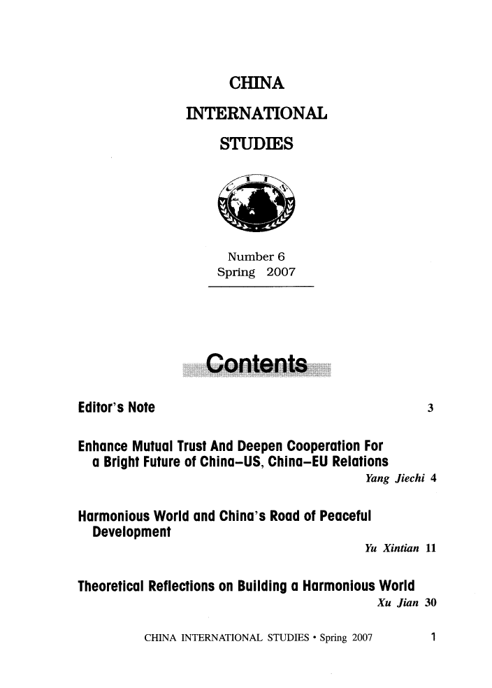 handle is hein.journals/chintersd6 and id is 1 raw text is: 



CHINA


               INTERNATIONAL
                    STUDIES





                    Number  6
                    Spring 2007




                  Contents

Editor's Note                                     3

Enhance Mutual Trust And Deepen Cooperation For
  a Bright Future of China-US, China-EU Relations
                                         Yang Jiechi 4

Harmonious World and China's Road of Peaceful
  Development
                                         Yu Xintian 11

Theoretical Reflections on Building a Harmonious World
                                          Xu Jian 30


CHINA INTERNATIONAL STUDIES * Spring 2007


1


