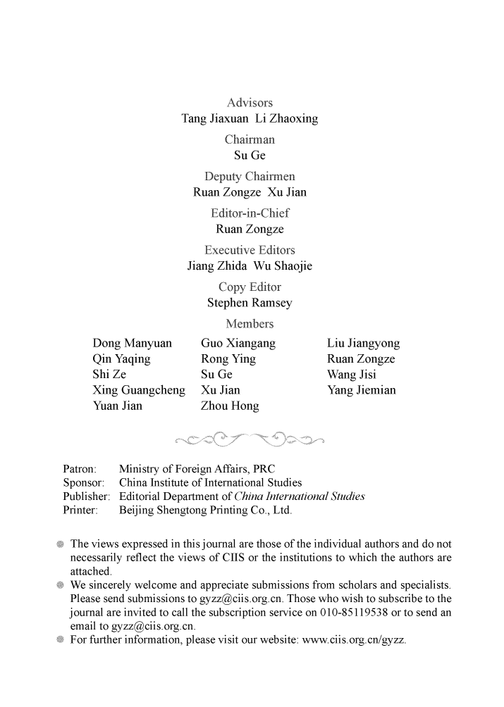handle is hein.journals/chintersd61 and id is 1 raw text is: 






                              Advisors
                      Tang Jiaxuan  Li Zhaoxing
                              Chairman
                                Su Ge
                          Deputy  Chairmen
                        Ruan  Zongze  Xu Jian
                           Editor-in-Chief
                           Ruan   Zongze
                           Executive Editors
                       Jiang Zhida Wu  Shaojie
                             Copy  Editor
                           Stephen Ramsey
                              Members
      Dong Manyuan        Guo Xiangang           Liu Jiangyong
      Qin Yaqing          Rong Ying              Ruan Zongze
      Shi Ze              Su Ge                  Wang  Jisi
      Xing Guangcheng     Xu Jian                Yang Jiemian
      Yuan Jian           Zhou Hong




Patron:   Ministry of Foreign Affairs, PRC
Sponsor:  China Institute of International Studies
Publisher: Editorial Department of China International Studies
Printer:  Beijing Shengtong Printing Co., Ltd.

The  views expressed in this journal are those of the individual authors and do not
necessarily reflect the views of CIIS or the institutions to which the authors are
attached.
We   sincerely welcome and appreciate submissions from scholars and specialists.
Please  send submissions to gyzz@ciis.org.cn. Those who wish to subscribe to the
journal are invited to call the subscription service on 010-85119538 or to send an
email  to gyzz@ciis.org.cn.
For  further information, please visit our website: www.ciis.org.cn/gyzz.


