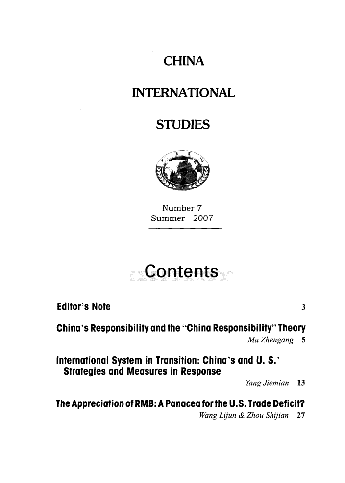 handle is hein.journals/chintersd7 and id is 1 raw text is: 



CHINA


                INTERNATIONAL

                     STUDIES





                     Number  7
                   Summer   2007



                   Contents

Editor's Note                                     3

China's Responsibility and the China Responsibility Theory
                                       Ma Zhengang 5

International System in Transition: China's and U. S.'
  Strategies and Measures in Response
                                       Yang Jiemian 13

The Appreciation of RMB: A Panacea for the U.S. Trade Deficit?
                             Wang Lijun & Zhou Shilian 27


