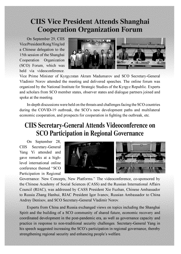 handle is hein.journals/chintersd84 and id is 1 raw text is: vice j'nme ivinnster or yrgyzstan Airam iviaaumarov ana  vu secretary-renerai
Vladimir Norov attended the meeting and delivered speeches. The online forum was
organized by the National Institute for Strategic Studies of the Kyrgyz Republic. Experts
and scholars from SCO member states, observer states and dialogue partners joined and
spoke at the meeting.
In-depth discussions were held on the threats and challenges facing the SCO countries
during the COVID-19 outbreak, the SCO's new development paths and multilateral
economic cooperation, and prospects for cooperation in fighting the outbreak, etc.
CIIS Secretary-General Attends Videoconference on
SCO Participation in Regional Governance
On September 28,
CIIS Secretary-General
Yang Yi attended and
gave remarks at a high-
level international online                                               -
conference themed SCO                               .
Participation in Regional



