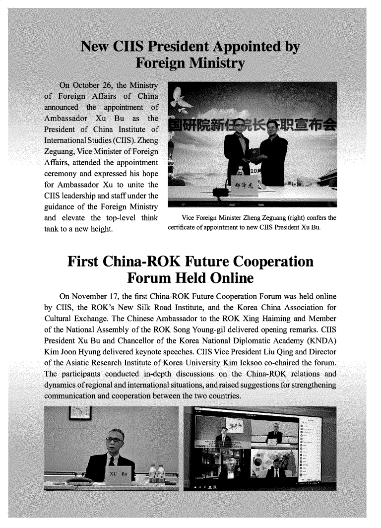 handle is hein.journals/chintersd85 and id is 1 raw text is: Affairs, attended the appointment
ceremony and expressed his hope
for Ambassador Xu to unite the
CIIS leadership and staff under the
guidance of the Foreign Ministry
and elevate the top-level think
tank to a new height.

Vice Foreign Minister Zheng Zeguang (right) confers the
certificate of appointment to new CIIS President Xu Bu.

First China-ROK Future Cooperation
Forum Held Online
On November 17, the first China-ROK Future Cooperation Forum was held online
by CIIS, the ROK's New Silk Road Institute, and the Korea China Association for
Cultural Exchange. The Chinese Ambassador to the ROK Xing Haiming and Member
of the National Assembly of the ROK Song Young-gil delivered opening remarks. CIIS
President Xu Bu and Chancellor of the Korea National Diplomatic Academy (KNDA)
Kim Joon Hyung delivered keynote speeches. CIIS Vice President Liu Qing and Director
of the Asiatic Research Institute of Korea University Kim Icksoo co-chaired the forum.


