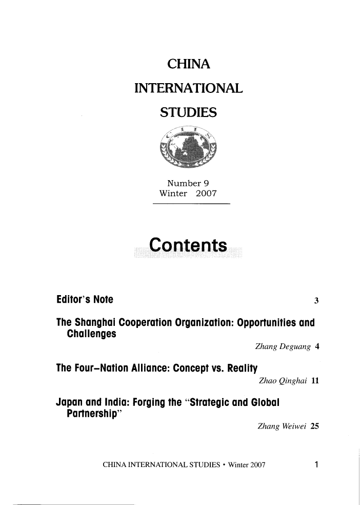 handle is hein.journals/chintersd9 and id is 1 raw text is: 



      CHINA

INTERNATIONAL

     STUDIES


  Number 9
Winter 2007


Contents


Editor's Note


The Shanghai Cooperation Organization: Opportunities and
  Challenges
                                       Zhang Deguang 4
The Four-Nation Alliance: Concept vs. Reality
                                        Zhao Qinghai 11

Japan and India: Forging the Strategic and Global
  Partnership
                                       Zhang Weiwei 25


CHINA INTERNATIONAL STUDIES * Winter 2007


3


1


