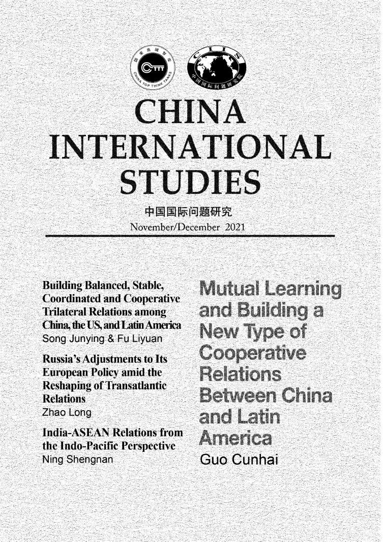 handle is hein.journals/chintersd91 and id is 1 raw text is: CA HINA
INTERNATIONAL
STUDIES
November/December 2021

Building Balanced, Stable,
Coordinated and Cooperative
Trilateral Relations among
Cbina, the US, and Latin America
Song Junying & Fu Liyuan
Russia's Adjustments to Its
European Policy amid the
Reshaping of Transatlantic
Relations
Zhao Long
India-ASEAN Relations from
the Indo-Pacific Perspective
Ning Shengnan

Guo Cunhai


