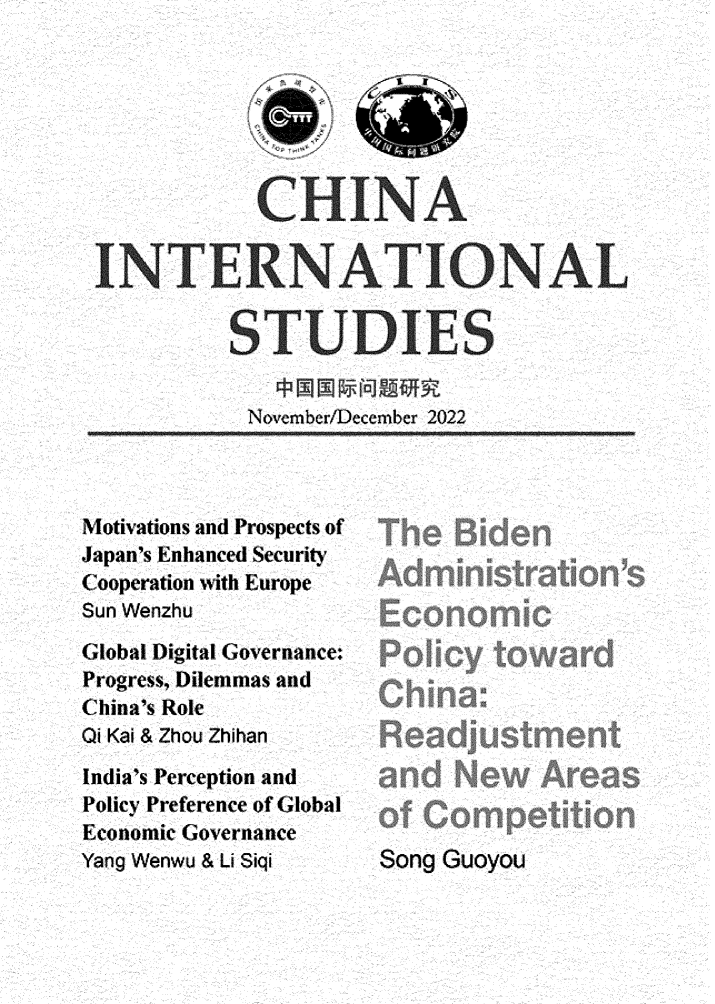 handle is hein.journals/chintersd97 and id is 1 raw text is: 






            CHINA

INTERNATIONAL

          STUDIES


          Novemnber/December 2022


Motivations and Prospects of
Japan's Enhanced Security
Cooperation with Europe
Sun Wenzhu
Global Digital Governance:
Progress, Dilemmas and
China's Role
Qi Kai & Zhou Zhihan
India's Perception and
Policy Preference of Global
Economic Governance
Yang Wenwu & Li Siqi


Song Guoyou


