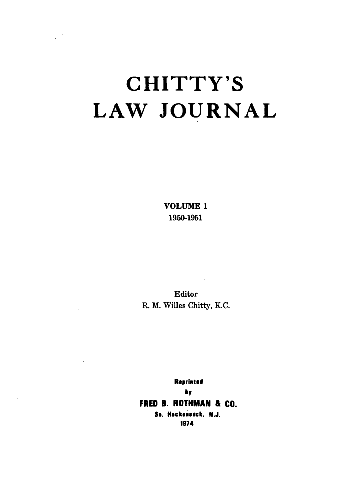 handle is hein.journals/chittylj1 and id is 1 raw text is: CHITTY'S
LAW JOURNAL
VOLUME 1
1950-1951
Editor
R. M. Willes Chitty, K.C.
Reprinted
by
FRED B. ROTHMAN & Co.
So. Haskensack, N.J.
1974


