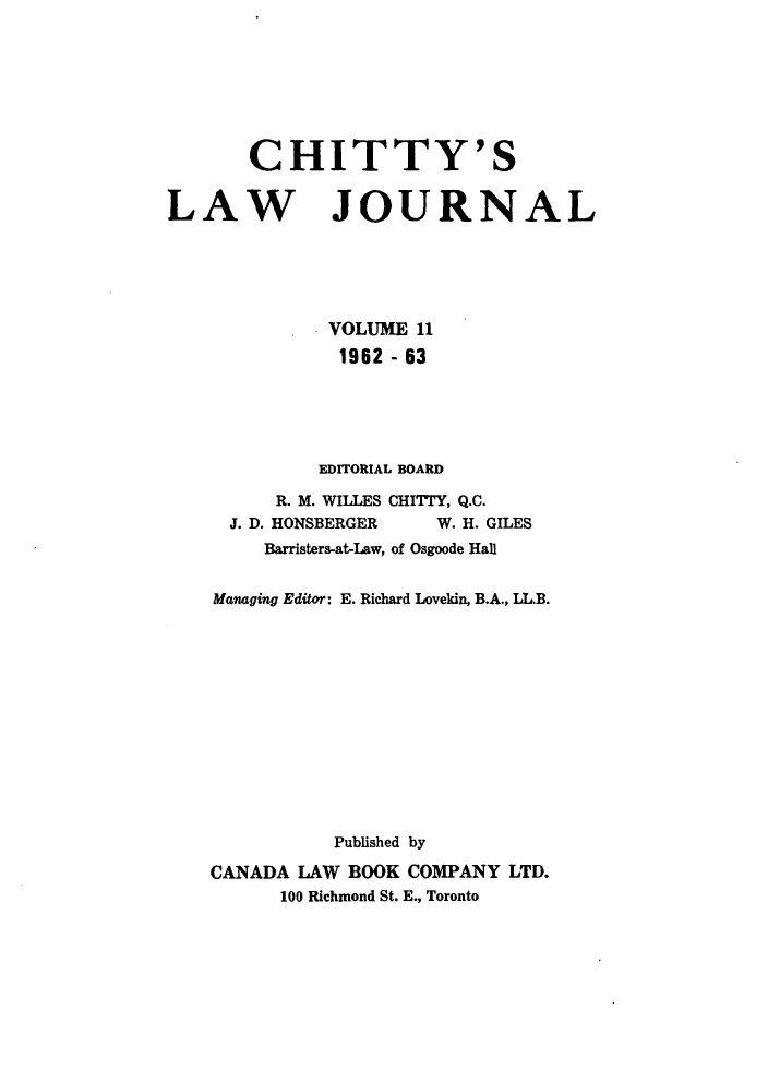 handle is hein.journals/chittylj11 and id is 1 raw text is: CHITTY'S
LAW JOURNAL
VOLUME 11
1962 - 63
EDITORIAL BOARD
R. M. WILLES CHITTY, Q.C.
J. D. HONSBERGER    W. H. GILES
Barristers-at-Law, of Osgoode Hall
Managing Editor: E. Richard Lovekin, B.A., LL.B.
Published by
CANADA LAW BOOK COMPANY LTD.
100 Richmond St. E., Toronto


