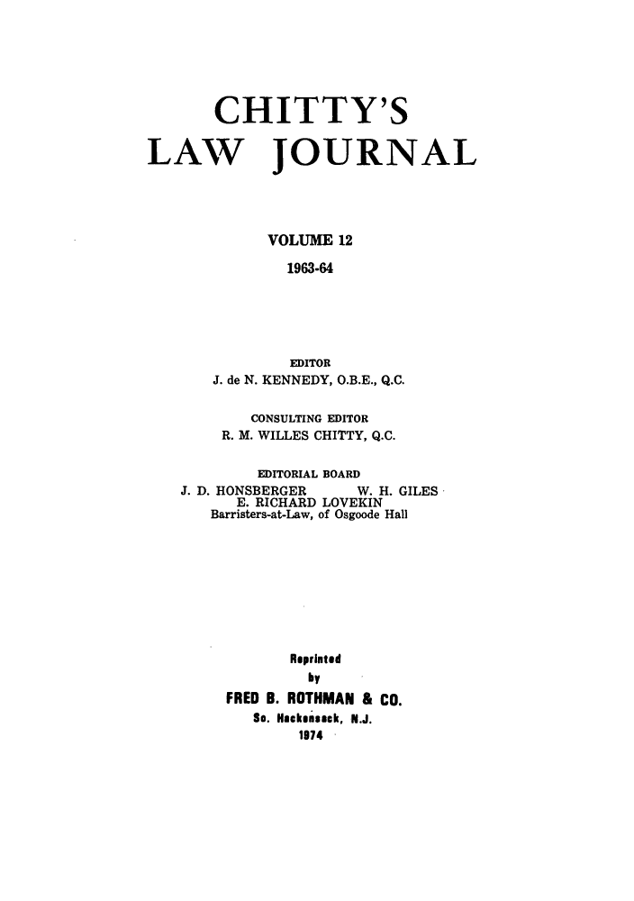 handle is hein.journals/chittylj12 and id is 1 raw text is: CHITTY'S
LAW JOURNAL
VOLUME 12
1963-64
EDITOR
J. de N. KENNEDY, O.B.E., Q.C.
CONSULTING EDITOR
R. M. WILLES CHITTY, Q.C.
EDITORIAL BOARD
J. D. HONSBERGER     W. H. GILES
E. RICHARD LOVEKIN
Barristers-at-Law, of Osgoode Hall
Reprinted
by
FRED B. ROTHMAN & CO.
So. Hackensack, N.J.
1974


