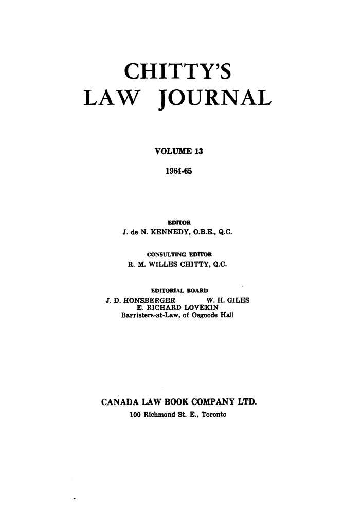 handle is hein.journals/chittylj13 and id is 1 raw text is: CHITTY'S
LAW JOURNAL
VOLUME 13
1964-65
EDITOR
J. de N. KENNEDY, O.B.E., Q.C.
CONSULTING EDITOR
R. M. WILLES CHITTY, Q.C.
EDITORIAL BOARD
J. D. HONSBERGER    W. H. GILES
E. RICHARD LOVEKIN
Barristers-at-Law, of Osgoode Hall
CANADA LAW BOOK COMPANY LTD.
100 Richmond St. E., Toronto


