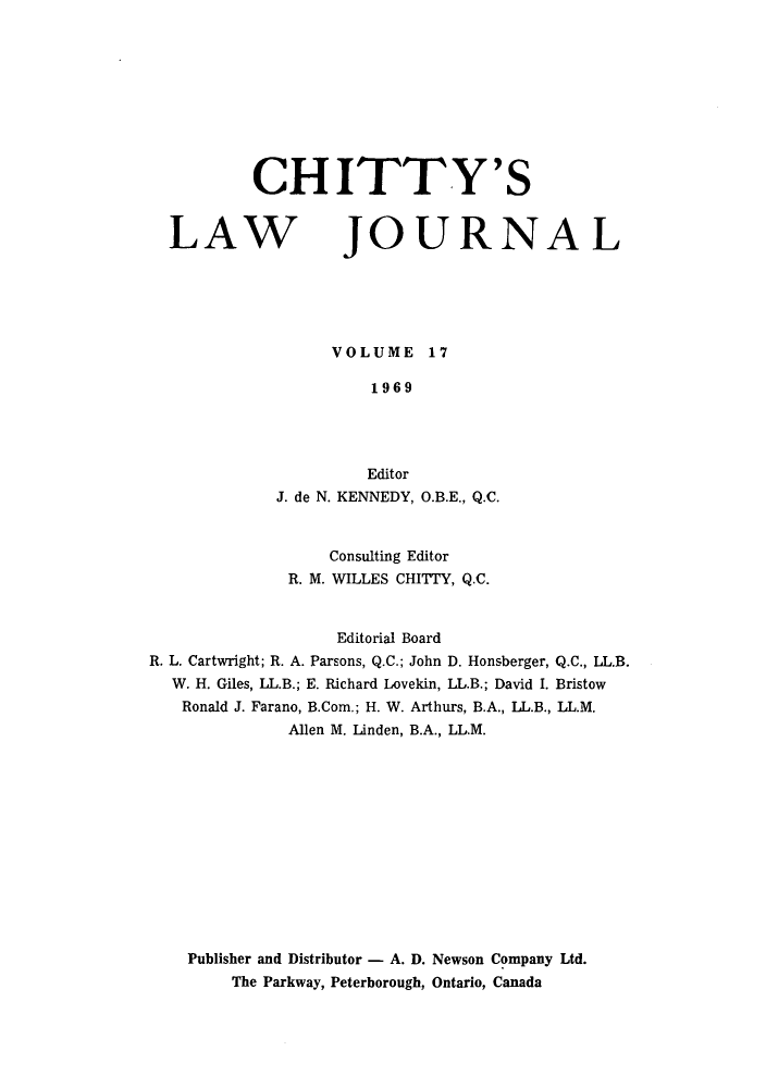 handle is hein.journals/chittylj17 and id is 1 raw text is: CHITTY'S

LAW

JOURNAL

VOLUME 17
1969
Editor
J. de N. KENNEDY, O.B.E., Q.C.

Consulting Editor
R. M. WILLES CHITY, Q.C.
Editorial Board
R. L. Cartwright; R. A. Parsons, Q.C.; John D. Honsberger, Q.C., LL.B.
W. H. Giles, LL.B.; E. Richard Lovekin, LL.B.; David I. Bristow
Ronald J. Farano, B.Com.; H. W. Arthurs, B.A., LL.B., LL.M.
Allen M. Linden, B.A., LL.M.
Publisher and Distributor - A. D. Newson Company Ltd.
The Parkway, Peterborough, Ontario, Canada


