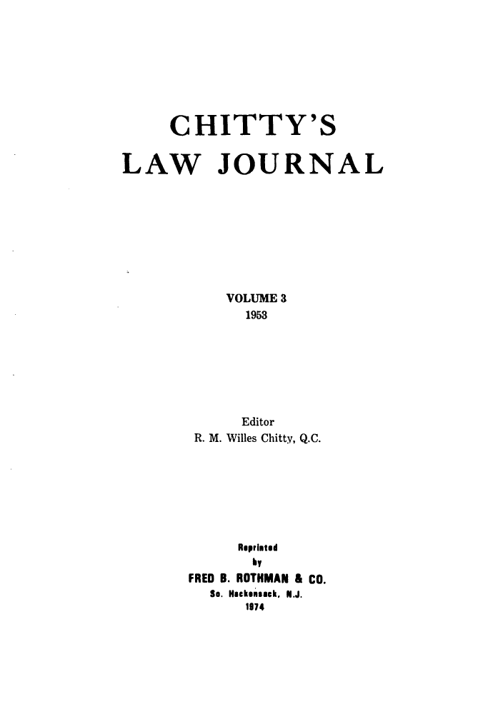 handle is hein.journals/chittylj3 and id is 1 raw text is: CHITTY'S
LAW JOURNAL
VOLUME 3
1953
Editor
R. M. Willes Chitty, Q.C.
Reprinted
by
FRED B. ROTHMAN & CO.
So. Hackensack. N.J.
1974



