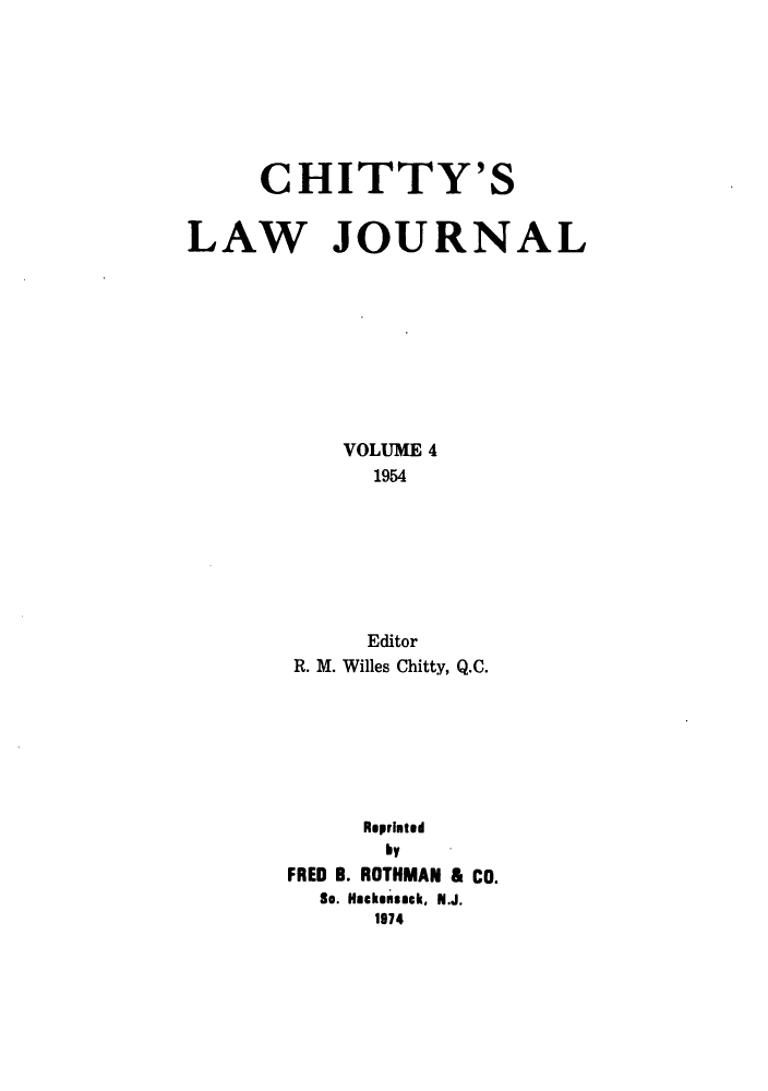 handle is hein.journals/chittylj4 and id is 1 raw text is: CHITTY'S
LAW JOURNAL
VOLUME 4
1954
Editor
R. M. Willes Chitty, Q.C.
Reprinted
by
FRED B. ROTHMAN & Co.
So. Hackensack, N.J.
1974


