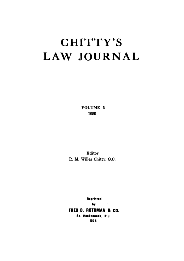 handle is hein.journals/chittylj5 and id is 1 raw text is: CHITTY'S
LAW JOURNAL
VOLUME 5
1955
Editor
R. M. Willes Chitty, Q.C.
Reprinted
by
FRED B. ROTHMAN & CO.
So. Hackensack, N.J.
1974


