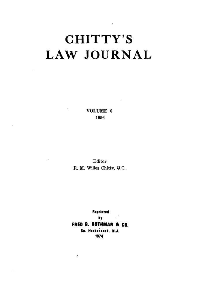 handle is hein.journals/chittylj6 and id is 1 raw text is: CHITTY'S
LAW JOURNAL
VOLUME 6
1956
Editor
R. M. Willes Chitty, Q.C.
Repriated
by
FRED B. ROTHMAN & CO.
So. Hackensack, N.J.
1974


