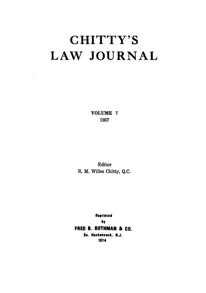 handle is hein.journals/chittylj7 and id is 1 raw text is: CHITTY'S
LAW JOURNAL
VOLUME 7
1957
Editor
R. M. Willes Chitty, Q.C.
Reprinted
by
FRED B. ROTHMAN & CO.
So. Hackensack, N.J.
1974



