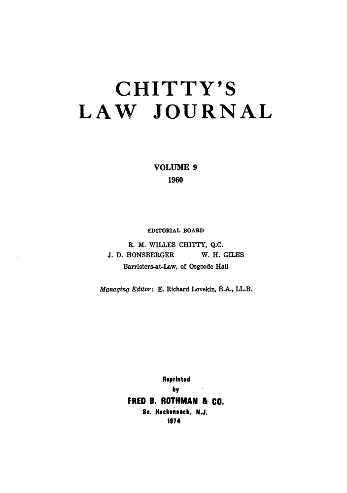 handle is hein.journals/chittylj9 and id is 1 raw text is: CHITTY'S

LAW

JOURNAL

VOLUME 9
1960
EDITORIAL BOARD

R. M. WILLES CHITTY, Q.C.
J. D. HONSBERGER           W. H. GILES
Barristers-at-Law, of Osgoode Hall
Managing Editor: E. Richard Lovekin, B.A., LL.B.
Reprinted
by
FRED B. ROTHMAN & CO.
So. Hackensack, N.J.
1974


