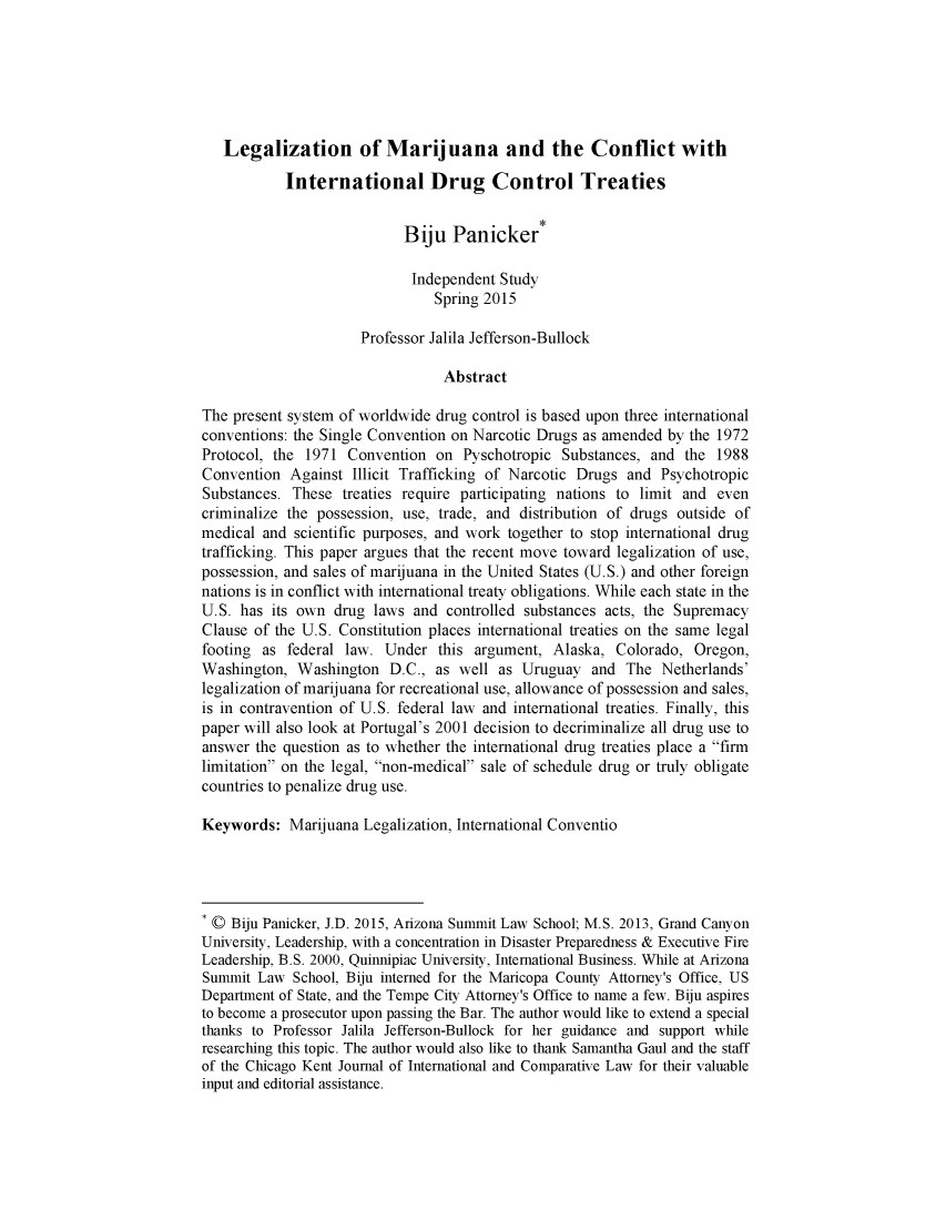 handle is hein.journals/chkjicl16 and id is 1 raw text is: 






   Legalization of Marijuana and the Conflict with

            International Drug Control Treaties


                            Biju   Panicker*

                            Independent  Study
                                Spring 2015

                      Professor Jalila Jefferson-Bullock

                                  Abstract

The present system of worldwide  drug control is based upon three international
conventions: the Single Convention on Narcotic Drugs as amended  by the 1972
Protocol, the 1971  Convention   on Pyschotropic  Substances, and  the  1988
Convention  Against  Illicit Trafficking of Narcotic Drugs and  Psychotropic
Substances.  These  treaties require participating nations to limit and even
criminalize the possession, use, trade, and distribution of drugs outside of
medical  and scientific purposes, and work together to stop international drug
trafficking. This paper argues that the recent move toward legalization of use,
possession, and sales of marijuana in the United States (U.S.) and other foreign
nations is in conflict with international treaty obligations. While each state in the
U.S. has  its own drug  laws and  controlled substances acts, the Supremacy
Clause of the U.S. Constitution places international treaties on the same legal
footing as  federal law. Under   this argument,  Alaska,  Colorado, Oregon,
Washington,  Washington   D.C.,  as well as Uruguay   and  The  Netherlands'
legalization of marijuana for recreational use, allowance of possession and sales,
is in contravention of U.S. federal law and international treaties. Finally, this
paper will also look at Portugal's 2001 decision to decriminalize all drug use to
answer the question as to whether the international drug treaties place a firm
limitation on the legal, non-medical sale of schedule drug or truly obligate
countries to penalize drug use.

Keywords:   Marijuana Legalization, International Conventio




* 0 Biju Panicker, J.D. 2015, Arizona Summit Law School; M.S. 2013, Grand Canyon
University, Leadership, with a concentration in Disaster Preparedness & Executive Fire
Leadership, B.S. 2000, Quinnipiac University, International Business. While at Arizona
Summit  Law  School, Biju interned for the Maricopa County Attorney's Office, US
Department of State, and the Tempe City Attorney's Office to name a few. Biju aspires
to become a prosecutor upon passing the Bar. The author would like to extend a special
thanks to Professor Jalila Jefferson-Bullock for her guidance and support while
researching this topic. The author would also like to thank Samantha Gaul and the staff
of the Chicago Kent Journal of International and Comparative Law for their valuable
input and editorial assistance.


