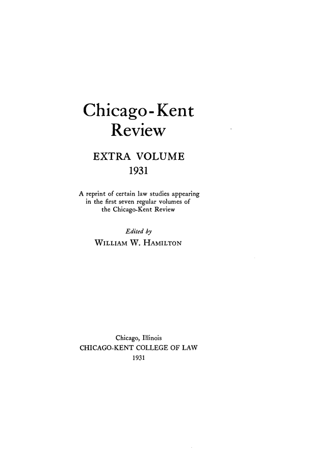 handle is hein.journals/chknt1931 and id is 1 raw text is: Chicago - Kent
Review
EXTRA VOLUME
1931
A reprint of certain law studies appearing
in the first seven regular volumes of
the Chicago-Kent Review
Edited by
WILLIAM W. HAMILTON
Chicago, Illinois
CHICAGO-KENT COLLEGE OF LAW


