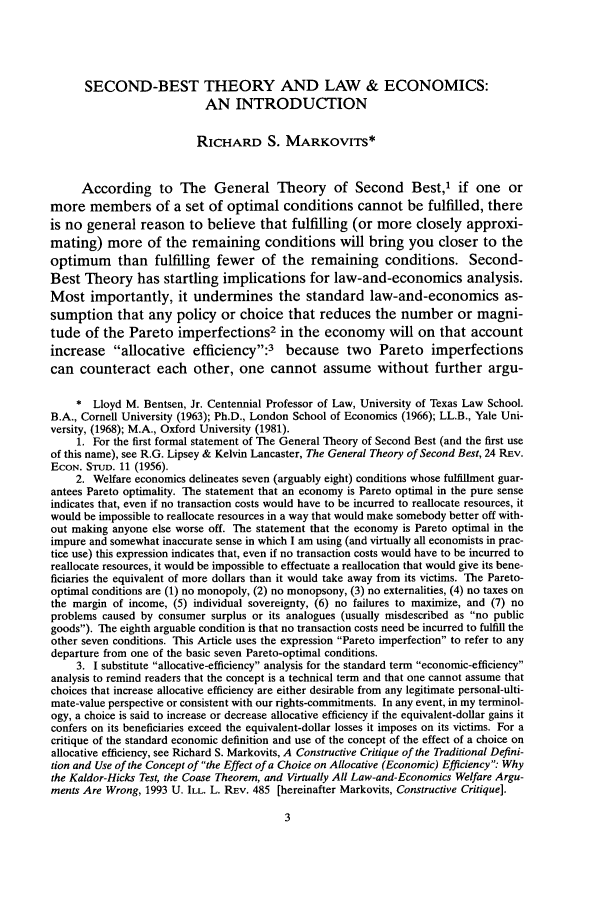 handle is hein.journals/chknt73 and id is 21 raw text is: SECOND-BEST THEORY AND LAW & ECONOMICS:
AN INTRODUCTION
RICHARD S. MARKOVITS*
According to The General Theory of Second Best,' if one or
more members of a set of optimal conditions cannot be fulfilled, there
is no general reason to believe that fulfilling (or more closely approxi-
mating) more of the remaining conditions will bring you closer to the
optimum than fulfilling fewer of the remaining conditions. Second-
Best Theory has startling implications for law-and-economics analysis.
Most importantly, it undermines the standard law-and-economics as-
sumption that any policy or choice that reduces the number or magni-
tude of the Pareto imperfections2 in the economy will on that account
increase allocative efficiency:3 because two Pareto imperfections
can counteract each other, one cannot assume without further argu-
* Lloyd M. Bentsen, Jr. Centennial Professor of Law, University of Texas Law School.
B.A., Cornell University (1963); Ph.D., London School of Economics (1966); LL.B., Yale Uni-
versity, (1968); M.A., Oxford University (1981).
1. For the first formal statement of The General Theory of Second Best (and the first use
of this name), see R.G. Lipsey & Kelvin Lancaster, The General Theory of Second Best, 24 REV.
ECON. STUD. 11 (1956).
2. Welfare economics delineates seven (arguably eight) conditions whose fulfillment guar-
antees Pareto optimality. The statement that an economy is Pareto optimal in the pure sense
indicates that, even if no transaction costs would have to be incurred to reallocate resources, it
would be impossible to reallocate resources in a way that would make somebody better off with-
out making anyone else worse off. The statement that the economy is Pareto optimal in the
impure and somewhat inaccurate sense in which I am using (and virtually all economists in prac-
tice use) this expression indicates that, even if no transaction costs would have to be incurred to
reallocate resources, it would be impossible to effectuate a reallocation that would give its bene-
ficiaries the equivalent of more dollars than it would take away from its victims. The Pareto-
optimal conditions are (1) no monopoly, (2) no monopsony, (3) no externalities, (4) no taxes on
the margin of income, (5) individual sovereignty, (6) no failures to maximize, and (7) no
problems caused by consumer surplus or its analogues (usually misdescribed as no public
goods). The eighth arguable condition is that no transaction costs need be incurred to fulfill the
other seven conditions. This Article uses the expression Pareto imperfection to refer to any
departure from one of the basic seven Pareto-optimal conditions.
3. I substitute allocative-efficiency analysis for the standard term economic-efficiency
analysis to remind readers that the concept is a technical term and that one cannot assume that
choices that increase allocative efficiency are either desirable from any legitimate personal-ulti-
mate-value perspective or consistent with our rights-commitments. In any event, in my terminol-
ogy, a choice is said to increase or decrease allocative efficiency if the equivalent-dollar gains it
confers on its beneficiaries exceed the equivalent-dollar losses it imposes on its victims. For a
critique of the standard economic definition and use of the concept of the effect of a choice on
allocative efficiency, see Richard S. Markovits, A Constructive Critique of the Traditional Defini-
tion and Use of the Concept of the Effect of a Choice on Allocative (Economic) Efficiency: Why
the Kaldor-Hicks Test, the Coase Theorem, and Virtually All Law-and-Economics Welfare Argu-
ments Are Wrong, 1993 U. ILL. L. REV. 485 [hereinafter Markovits, Constructive Critique].


