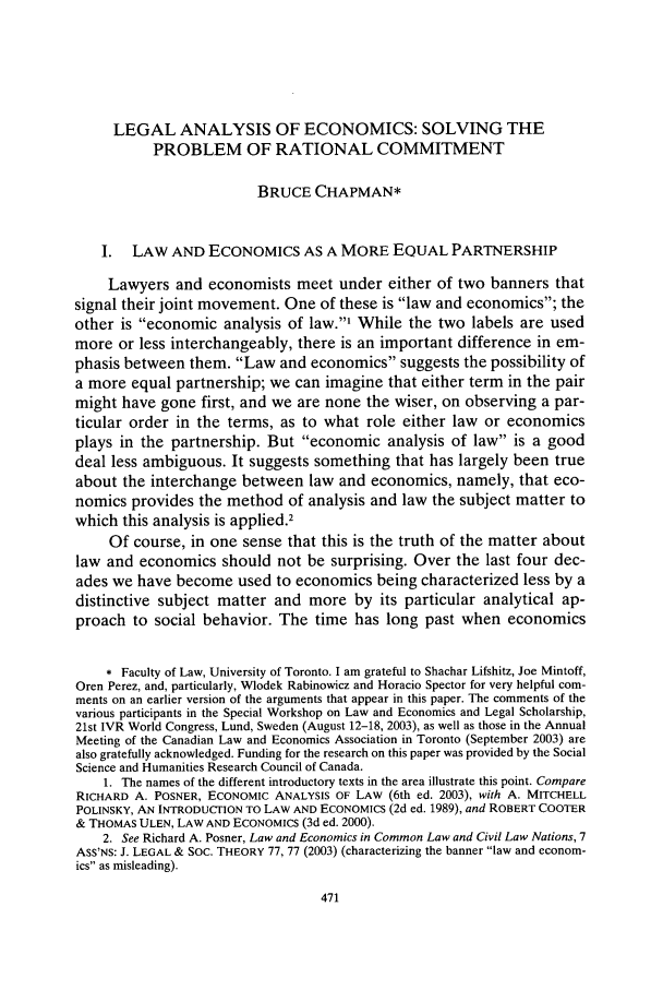 handle is hein.journals/chknt79 and id is 489 raw text is: LEGAL ANALYSIS OF ECONOMICS: SOLVING THE
PROBLEM OF RATIONAL COMMITMENT
BRUCE CHAPMAN*
I. LAW AND ECONOMICS AS A MORE EQUAL PARTNERSHIP
Lawyers and economists meet under either of two banners that
signal their joint movement. One of these is law and economics; the
other is economic analysis of law.' While the two labels are used
more or less interchangeably, there is an important difference in em-
phasis between them. Law and economics suggests the possibility of
a more equal partnership; we can imagine that either term in the pair
might have gone first, and we are none the wiser, on observing a par-
ticular order in the terms, as to what role either law or economics
plays in the partnership. But economic analysis of law is a good
deal less ambiguous. It suggests something that has largely been true
about the interchange between law and economics, namely, that eco-
nomics provides the method of analysis and law the subject matter to
which this analysis is applied.2
Of course, in one sense that this is the truth of the matter about
law and economics should not be surprising. Over the last four dec-
ades we have become used to economics being characterized less by a
distinctive subject matter and more by its particular analytical ap-
proach to social behavior. The time has long past when economics
* Faculty of Law, University of Toronto. I am grateful to Shachar Lifshitz, Joe Mintoff,
Oren Perez, and, particularly, Wlodek Rabinowicz and Horacio Spector for very helpful com-
ments on an earlier version of the arguments that appear in this paper. The comments of the
various participants in the Special Workshop on Law and Economics and Legal Scholarship,
21st IVR World Congress, Lund, Sweden (August 12-18, 2003), as well as those in the Annual
Meeting of the Canadian Law and Economics Association in Toronto (September 2003) are
also gratefully acknowledged. Funding for the research on this paper was provided by the Social
Science and Humanities Research Council of Canada.
1. The names of the different introductory texts in the area illustrate this point. Compare
RICHARD A. POSNER, ECONOMIC ANALYSIS OF LAW (6th ed. 2003), with A. MITCHELL
POLINSKY, AN INTRODUC7ION TO LAW AND ECONOMICS (2d ed. 1989), and ROBERT COOTER
& THOMAS ULEN, LAW AND ECONOMICS (3d ed. 2000).
2. See Richard A. Posner, Law and Economics in Common Law and Civil Law Nations, 7
ASS'NS: J. LEGAL & SOC. THEORY 77, 77 (2003) (characterizing the banner law and econom-
ics as misleading).


