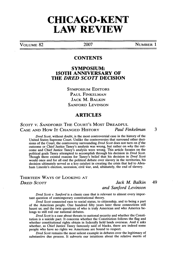 handle is hein.journals/chknt82 and id is 1 raw text is: CHICAGO-KENT
LAW REVIEW

VOLUME 82                             2007                          NUMBER 1
CONTENTS
SYMPOSIUM:
150TH ANNIVERSARY OF
THE DRED SCOTT DECISION
SYMPOSIUM EDITORS
PAUL FINKELMAN
JACK M. BALKIN
SANFORD LEVINSON
ARTICLES
SCOTT V. SANDFORD: THE COURT'S MOST DREADFUL
CASE AND How IT CHANGED HISTORY                         Paul Finkelman          3
Dred Scott, without doubt, is the most controversial case in the history of the
United States Supreme Court. Unlike the controversies that surround other deci-
sions of the Court, the controversy surrounding Dred Scott does not turn on if the
outcome or Chief Justice Taney's analysis was wrong, but rather on why the out-
come and Chief Justice Taney's analysis were wrong. This article focuses on the
political goals Taney attempted to accomplish through his decision in Dred Scott.
Though there existed reasons for Taney's belief that his decision in Dred Scott
would once and for all end the political debate over slavery in the territories, his
decision ultimately served as a key catalyst in creating the crisis that led to Abra-
ham Lincoln's election, secession, civil war, and, ultimately, the end of slavery.
THIRTEEN WAYS OF LOOKING AT
DRED SCOTT                                               Jack M. Balkin        49
and Sanford Levinson
Dred Scott v. Sanford is a classic case that is relevant to almost every impor-
tant question of contemporary constitutional theory.
Dred Scott connected race to social status, to citizenship, and to being a part
of the American people. One hundred fifty years later these connections still
haunt us; and the twin questions of who is truly American and who America be-
longs to still roil our national debates.
Dred Scott is a case about threats to national security and whether the Consti-
tution is a suicide pact. It concerns whether the Constitution follows the flag and
whether constitutional rights obtain in federally held lands overseas. And it asks
whether, as Chief Justice Taney famously said of blacks, there are indeed some
people who have no rights we Americans are bound to respect.
Dred Scott remains the most salient example in debates over the legitimacy of
substantive due process. It subverts our intuitions about the relative merits of


