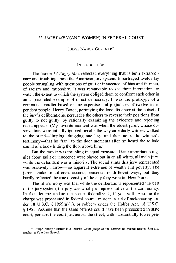 handle is hein.journals/chknt82 and id is 635 raw text is: 12 ANGR Y MEN (AND WOMEN) IN FEDERAL COURT

JUDGE NANCY GERTNER*
INTRODUCTION
The movie 12 Angry Men reflected everything that is both extraordi-
nary and troubling about the American jury system. It portrayed twelve lay
people struggling with questions of guilt or innocence, of bias and fairness,
of racism and rationality. It was remarkable to see their interaction, to
watch the extent to which the system obliged them to confront each other in
an unparalleled example of direct democracy. It was the prototype of a
communal verdict based on the expertise and prejudices of twelve inde-
pendent people. Henry Fonda, portraying the lone dissenter at the outset of
the jury's deliberations, persuades the others to reverse their positions from
guilty to not guilty, by rationally examining the evidence and rejecting
racist appeals. (My favorite moment was when the oldest juror, whose ob-
servations were initially ignored, recalls the way an elderly witness walked
to the stand-limping, dragging one leg-and then notes the witness's
testimony-that he ran to the door moments after he heard the telltale
sound of a body hitting the floor above him.)
But the movie was troubling in equal measure. These important strug-
gles about guilt or innocence were played out in an all white, all male jury,
while the defendant was a minority. The social strata this jury represented
was relatively narrow-no apparent extremes of wealth and poverty. The
jurors spoke in different accents, reasoned in different ways, but they
hardly reflected the true diversity of the city they were in, New York.
The film's irony was that while the deliberations represented the best
of the jury system, the jury was wholly unrepresentative of the community.
In fact, let me update the scene, federalize it, if you will. Assume the
charge was prosecuted in federal court-murder in aid of racketeering un-
der 18 U.S.C. § 1959(a)(1), or robbery under the Hobbs Act, 18 U.S.C.
§ 1951. Assume that the same offense could have been prosecuted in state
court, perhaps the court just across the street, with substantially lower pen-
* Judge Nancy Gertner is a District Court judge of the District of Massachusetts. She also
teaches at Yale Law School.


