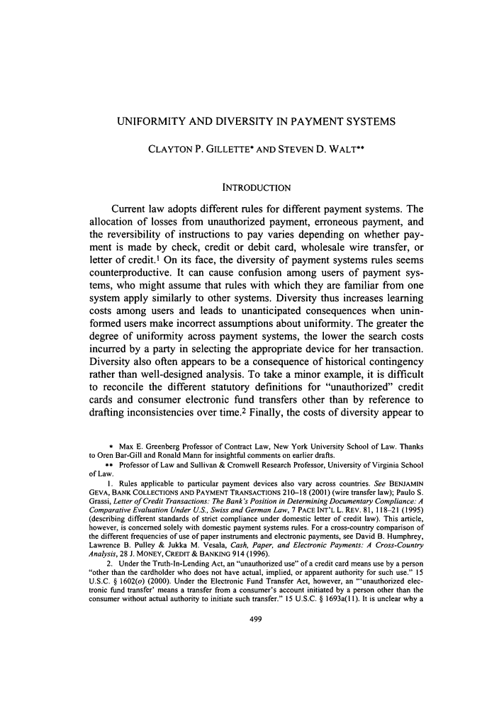 handle is hein.journals/chknt83 and id is 523 raw text is: UNIFORMITY AND DIVERSITY IN PAYMENT SYSTEMS
CLAYTON P. GILLETTE* AND STEVEN D. WALT**
INTRODUCTION
Current law adopts different rules for different payment systems. The
allocation of losses from unauthorized payment, erroneous payment, and
the reversibility of instructions to pay varies depending on whether pay-
ment is made by check, credit or debit card, wholesale wire transfer, or
letter of credit.1 On its face, the diversity of payment systems rules seems
counterproductive. It can cause confusion among users of payment sys-
tems, who might assume that rules with which they are familiar from one
system apply similarly to other systems. Diversity thus increases learning
costs among users and leads to unanticipated consequences when unin-
formed users make incorrect assumptions about uniformity. The greater the
degree of uniformity across payment systems, the lower the search costs
incurred by a party in selecting the appropriate device for her transaction.
Diversity also often appears to be a consequence of historical contingency
rather than well-designed analysis. To take a minor example, it is difficult
to reconcile the different statutory definitions for unauthorized credit
cards and consumer electronic fund transfers other than by reference to
drafting inconsistencies over time.2 Finally, the costs of diversity appear to
* Max E. Greenberg Professor of Contract Law, New York University School of Law. Thanks
to Oren Bar-Gill and Ronald Mann for insightful comments on earlier drafts.
** Professor of Law and Sullivan & Cromwell Research Professor, University of Virginia School
of Law.
1. Rules applicable to particular payment devices also vary across countries. See BENJAMIN
GEVA, BANK COLLECTIONS AND PAYMENT TRANSACTIONS 210-18 (2001) (wire transfer law); Paulo S.
Grassi, Letter of Credit Transactions: The Bank's Position in Determining Documentary Compliance: A
Comparative Evaluation Under U.S., Swiss and German Law, 7 PACE INT'L L. REV. 81, 118-21 (1995)
(describing different standards of strict compliance under domestic letter of credit law). This article,
however, is concerned solely with domestic payment systems rules. For a cross-country comparison of
the different frequencies of use of paper instruments and electronic payments, see David B. Humphrey,
Lawrence B. Pulley & Jukka M. Vesala, Cash, Paper, and Electronic Payments: A Cross-Country
Analysis, 28 J. MONEY, CREDIT & BANKING 914 (1996).
2. Under the Truth-In-Lending Act, an unauthorized use of a credit card means use by a person
other than the cardholder who does not have actual, implied, or apparent authority for such use. 15
U.S.C. § 1602(o) (2000). Under the Electronic Fund Transfer Act, however, an 'unauthorized elec-
tronic fund transfer' means a transfer from a consumer's account initiated by a person other than the
consumer without actual authority to initiate such transfer. 15 U.S.C. § 1693a( 11). It is unclear why a


