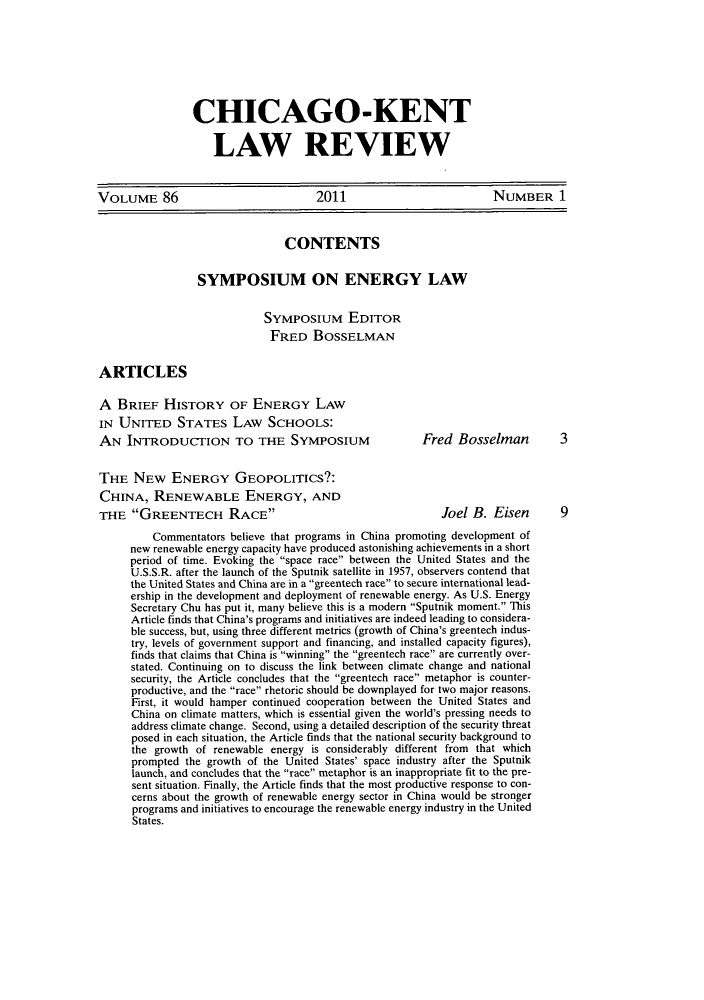 handle is hein.journals/chknt86 and id is 1 raw text is: CHICAGO-KENT
LAW REVIEW

VOLUME 86                            2011                         NUMBER 1
CONTENTS
SYMPOSIUM ON ENERGY LAW
Symposium EDITOR
FRED BOSSELMAN
ARTICLES
A BRIEF HISTORY OF ENERGY LAW
IN UNITED STATES LAW SCHOOLS:
AN INTRODUCTION TO THE SYvOSIUM                      Fred Bosselman         3
THE NEW ENERGY GEOPOLITICS?:
CHINA, RENEWABLE ENERGY, AND
THE GREENTECH RACE                                     Joel B. Eisen       9
Commentators believe that programs in China promoting development of
new renewable energy capacity have produced astonishing achievements in a short
period of time. Evoking the space race between the United States and the
U.S.S.R. after the launch of the Sputnik satellite in 1957, observers contend that
the United States and China are in a greentech race to secure international lead-
ership in the development and deployment of renewable energy. As U.S. Energy
Secretary Chu has put it, many believe this is a modern Sputnik moment. This
Article finds that China's programs and initiatives are indeed leading to considera-
ble success, but, using three different metrics (growth of China's greentech indus-
try, levels of government support and financing, and installed capacity figures),
finds that claims that China is winning the greentech race are currently over-
stated. Continuing on to discuss the link between climate change and national
security, the Article concludes that the greentech race metaphor is counter-
productive, and the race rhetoric should be downplayed for two major reasons.
First, it would hamper continued cooperation between the United States and
China on climate matters, which is essential given the world's pressing needs to
address climate change. Second, using a detailed description of the security threat
posed in each situation, the Article finds that the national security background to
the growth of renewable energy is considerably different from that which
prompted the growth of the United States' space industry after the Sputnik
launch, and concludes that the race metaphor is an inappropriate fit to the pre-
sent situation. Finally, the Article finds that the most productive response to con-
cerns about the growth of renewable energy sector in China would be stronger
programs and initiatives to encourage the renewable energy industry in the United
States.


