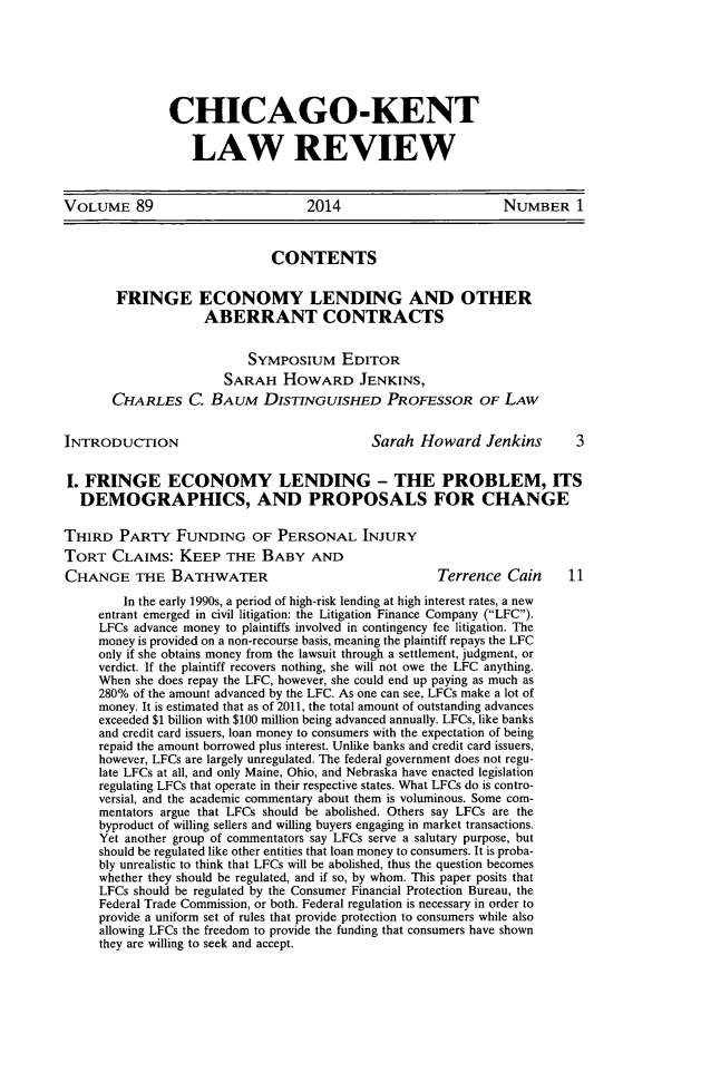 handle is hein.journals/chknt89 and id is 1 raw text is: CHICAGO-KENT
LAW REVIEW

VOLUME 89                            2014                          NUMBER 1
CONTENTS
FRINGE ECONOMY LENDING AND OTHER
ABERRANT CONTRACTS
SYMPOSIUM EDITOR
SARAH HOWARD JENKINS,
CHARLES C. BAUM DISTINGUISHED PROFESSOR OF LAW
INTRODUCTION                                   Sarah Howard Jenkins           3
I. FRINGE ECONOMY LENDING - THE PROBLEM, ITS
DEMOGRAPHICS, AND PROPOSALS FOR CHANGE
THIRD PARTY FUNDING OF PERSONAL INJURY
TORT CLAIMS: KEEP THE BABY AND
CHANGE THE BATHWATER                                     Terrence Cain       11
In the early 1990s, a period of high-risk lending at high interest rates, a new
entrant emerged in civil litigation: the Litigation Finance Company (LFC).
LFCs advance money to plaintiffs involved in contingency fee litigation. The
money is provided on a non-recourse basis, meaning the plaintiff repays the LFC
only if she obtains money from the lawsuit through a settlement, judgment, or
verdict. If the plaintiff recovers nothing, she will not owe the LFC anything.
When she does repay the LFC, however, she could end up paying as much as
280% of the amount advanced by the LFC. As one can see, LFCs make a lot of
money. It is estimated that as of 2011, the total amount of outstanding advances
exceeded $1 billion with $100 million being advanced annually. LFCs, like banks
and credit card issuers, loan money to consumers with the expectation of being
repaid the amount borrowed plus interest. Unlike banks and credit card issuers,
however, LFCs are largely unregulated. The federal government does not regu-
late LFCs at all, and only Maine, Ohio, and Nebraska have enacted legislation
regulating LFCs that operate in their respective states. What LFCs do is contro-
versial, and the academic commentary about them is voluminous. Some com-
mentators argue that LFCs should be abolished. Others say LFCs are the
byproduct of willing sellers and willing buyers engaging in market transactions.
Yet another group of commentators say LFCs serve a salutary purpose, but
should be regulated like other entities that loan money to consumers. It is proba-
bly unrealistic to think that LFCs will be abolished, thus the question becomes
whether they should be regulated, and if so, by whom. This paper posits that
LFCs should be regulated by the Consumer Financial Protection Bureau, the
Federal Trade Commission, or both. Federal regulation is necessary in order to
provide a uniform set of rules that provide protection to consumers while also
allowing LFCs the freedom to provide the funding that consumers have shown
they are willing to seek and accept.



