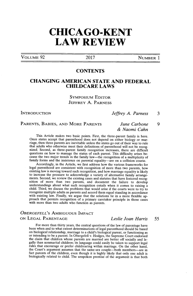 handle is hein.journals/chknt92 and id is 1 raw text is: 







CHICAGO-KENT


   LAW REVIEW


VOLUME 92                              2017                          NUMBER 1



                                 CONTENTS


      CHANGING AMERICAN STATE AND FEDERAL
                           CHILDCARE LAWS


                             SYMPOSIUM EDITOR
                             JEFFREY   A.  PARNESS


INTRODUCTION                                          Jeffrey A.  Parness       3


PARENTS, BABIES, AND MORE PARENTS                          June  Carbone         9
                                                         &  Naomi Cahn
         This Article makes two basic points. First, the three-parent family is here.
      Once states accept that parenthood does not depend on either biology or mar-
      riage, then three parents are inevitable unless the states go out of their way to rule
      that adults who otherwise meet their definitions of parenthood will not be recog-
      nized. Second, as three-parent family recognition increases, there are difficult
      questions on how to manage the status of each parent. This difficulty arises be-
      cause the two major trends in the family law-the recognition of a multiplicity of
      family forms and the insistence on parental equality-are on a collision course.
         Accordingly, in the Article, we first address how the various frameworks for
     legal parenthood are consistent with recognition of more than two parents, how
     existing law is moving toward such recognition, and how marriage equality is likely
     to increase the pressure to acknowledge a variety of alternative family arrange-
     ments. Second, we review the existing cases and statutes that have fostered recog-
     nition of more  than two  parents, and document  the failure to develop
     understandings about what such recognition entails when it comes to raising a
     child. Third, we discuss the problems that would arise if the courts were to try to
     recognize multiple adults as parents and accord them equal standing in accordance
     with existing law. Finally, we argue that the solutions lie in a more flexible ap-
     proach that permits recognition of a primary caretaker principle in those cases
     with more than two adults who function as parents.


OBERGEFELL'S AMBIGUOUS IMPACT
ON  LEGAL PARENTAGE                                  Leslie  Joan  Harris      55

         For more than thirty years, the central questions of the law of parentage have
     been when and to what extent determinations of legal parenthood should be based
     on biological relationship, marriage to a child's biological parent, or functioning as
     or intending to be a parent. In Obergefell v. Hodges, the Supreme Court endorsed
     the claim that children whose parents are married are better off socially and le-
     gally than nonmarital children; its language could easily be taken to support legal
     rules that encourage or prefer childrearing within marriage. On the other hand,
     the Court's argument assumes that the same-sex couple-both members-are in
     fact parents of the children, even though it is highly likely that only one adult is
     biologically related to child. The unspoken premise of the argument is that both


