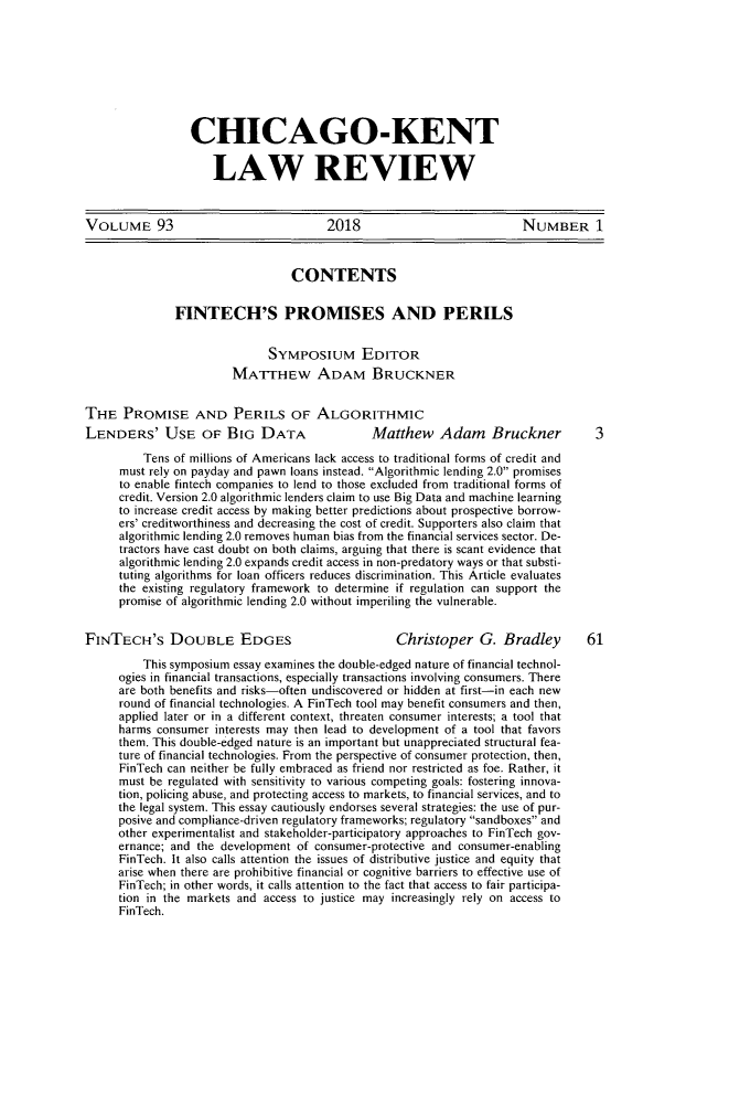 handle is hein.journals/chknt93 and id is 1 raw text is: 








CHICAGO-KENT

    LAW REVIEW


VOLUME 93                              2018                           NUMBER 1


                                 CONTENTS

              FINTECH'S PROMISES AND PERILS


                             SYMPOSIUM EDITOR
                        MATTHEW ADAM BRUCKNER


THE PROMISE AND PERILS OF ALGORITHMIC
LENDERS' USE OF BIG DATA                      Matthew Adam       Bruckner         3
         Tens of millions of Americans lack access to traditional forms of credit and
      must rely on payday and pawn loans instead. Algorithmic lending 2.0 promises
      to enable fintech companies to lend to those excluded from traditional forms of
      credit. Version 2.0 algorithmic lenders claim to use Big Data and machine learning
      to increase credit access by making better predictions about prospective borrow-
      ers' creditworthiness and decreasing the cost of credit. Supporters also claim that
      algorithmic lending 2.0 removes human bias from the financial services sector. De-
      tractors have cast doubt on both claims, arguing that there is scant evidence that
      algorithmic lending 2.0 expands credit access in non-predatory ways or that substi-
      tuting algorithms for loan officers reduces discrimination. This Article evaluates
      the existing regulatory framework to determine if regulation can support the
      promise of algorithmic lending 2.0 without imperiling the vulnerable.


FINTECH'S DOUBLE EDGES                            Christoper G. Bradley         61
         This symposium essay examines the double-edged nature of financial technol-
     ogies in financial transactions, especially transactions involving consumers. There
     are both benefits and risks-often undiscovered or hidden at first-in each new
     round of financial technologies. A FinTech tool may benefit consumers and then,
     applied later or in a different context, threaten consumer interests; a tool that
     harms consumer interests may then lead to development of a tool that favors
     them. This double-edged nature is an important but unappreciated structural fea-
     ture of financial technologies. From the perspective of consumer protection, then,
     FinTech can neither be fully embraced as friend nor restricted as foe. Rather, it
     must be regulated with sensitivity to various competing goals: fostering innova-
     tion, policing abuse, and protecting access to markets, to financial services, and to
     the legal system. This essay cautiously endorses several strategies: the use of pur-
     posive and compliance-driven regulatory frameworks; regulatory sandboxes and
     other experimentalist and stakeholder-participatory approaches to FinTech gov-
     ernance; and the development of consumer-protective and consumer-enabling
     FinTech. It also calls attention the issues of distributive justice and equity that
     arise when there are prohibitive financial or cognitive barriers to effective use of
     FinTech; in other words, it calls attention to the fact that access to fair participa-
     tion in the markets and access to justice may increasingly rely on access to
     FinTech.



