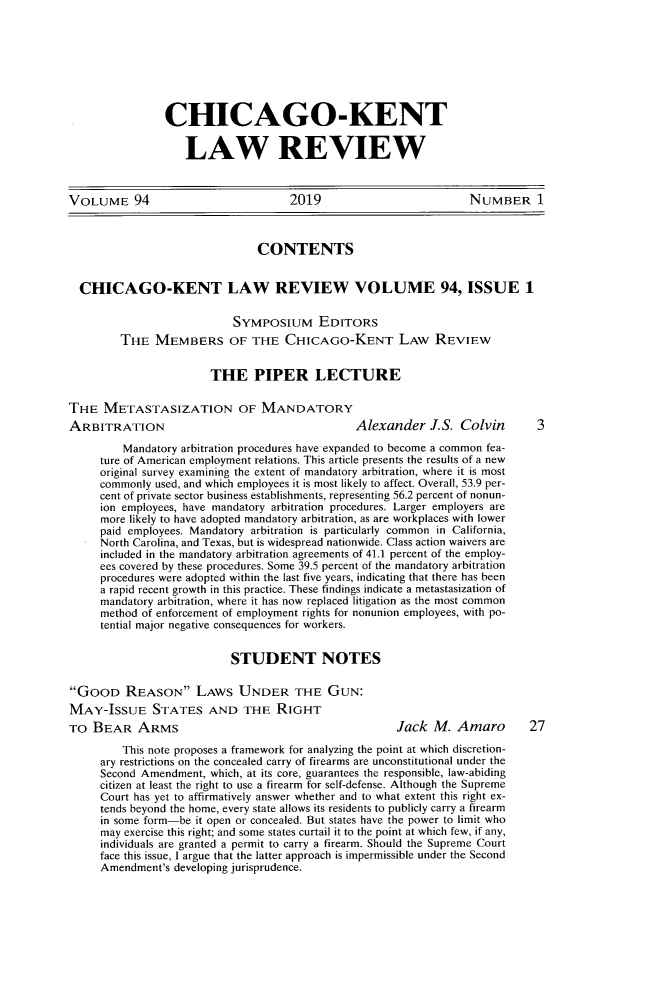 handle is hein.journals/chknt94 and id is 1 raw text is: 








CHICAGO-KENT

   LAW REVIEW


VOLUME 94                           2019                          NUMBER 1



                               CONTENTS


  CHICAGO-KENT LAW REVIEW VOLUME 94, ISSUE 1

                           SYMPOSIUM EDITORS
         THE MEMBERS OF THE CHICAGO-KENT LAW REVIEW


                       THE PIPER LECTURE

THE METASTASIZATION OF MANDATORY
ARBITRATION                                    Alexander J.S. Colvin         3
         Mandatory arbitration procedures have expanded to become a common fea-
     ture of American employment relations. This article presents the results of a new
     original survey examining the extent of mandatory arbitration, where it is most
     commonly used, and which employees it is most likely to affect. Overall, 53.9 per-
     cent of private sector business establishments, representing 56.2 percent of nonun-
     ion employees, have mandatory arbitration procedures. Larger employers are
     more likely to have adopted mandatory arbitration, as are workplaces with lower
     paid employees. Mandatory arbitration is particularly common in California,
     North Carolina, and Texas, but is widespread nationwide. Class action waivers are
     included in the mandatory arbitration agreements of 41.1 percent of the employ-
     ees covered by these procedures. Some 39.5 percent of the mandatory arbitration
     procedures were adopted within the last five years, indicating that there has been
     a rapid recent growth in this practice. These findings indicate a metastasization of
     mandatory arbitration, where it has now replaced litigation as the most common
     method of enforcement of employment rights for nonunion employees, with po-
     tential major negative consequences for workers.

                           STUDENT NOTES

GOOD REASON LAWS UNDER THE GUN:
MAY-ISSUE STATES AND THE RIGHT
TO BEAR ARMS                                          Jack M. Amaro         27
         This note proposes a framework for analyzing the point at which discretion-
     ary restrictions on the concealed carry of firearms are unconstitutional under the
     Second Amendment, which, at its core, guarantees the responsible, law-abiding
     citizen at least the right to use a firearm for self-defense. Although the Supreme
     Court has yet to affirmatively answer whether and to what extent this right ex-
     tends beyond the home, every state allows its residents to publicly carry a firearm
     in some form-be it open or concealed. But states have the power to limit who
     may exercise this right; and some states curtail it to the point at which few, if any,
     individuals are granted a permit to carry a firearm. Should the Supreme Court
     face this issue, I argue that the latter approach is impermissible under the Second
     Amendment's developing jurisprudence.


