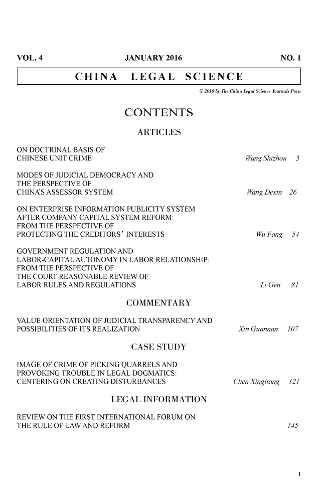 handle is hein.journals/chlegscien4 and id is 1 raw text is: 








CHINA       LEGAL SCIENCE
                           @ 2016 by The China Legal Science Journals Press


                        CONTENTS

                          ARTICLES

ON DOCTRINAL BASIS OF
CHINESE UNIT CRIME

MODES OF JUDICIAL DEMOCRACY AND
THE PERSPECTIVE OF
CHINA'S ASSESSOR SYSTEM

ON ENTERPRISE INFORMATION PUBLICITY SYSTEM
AFTER COMPANY CAPITAL SYSTEM REFORM:
FROM THE PERSPECTIVE OF
PROTECTING THE CREDITORS' INTERESTS

GOVERNMENT REGULATION AND
LABOR-CAPITAL AUTONOMY IN LABOR RELATIONSHIP:
FROM THE PERSPECTIVE OF
THE COURT REASONABLE REVIEW OF
LABOR RULES AND REGULATIONS


COMMENTARY


VALUE ORIENTATION OF JUDICIAL TRANSPARENCY AND
POSSIBILITIES OF ITS REALIZATION

                         CASE STUDY

IMAGE OF CRIME OF PICKING QUARRELS AND
PROVOKING TROUBLE IN LEGAL DOGMATICS:
CENTERING ON CREATING DISTURBANCES

                     LEGAL INFORMATION

REVIEW ON THE FIRST INTERNATIONAL FORUM ON
THE RULE OF LAW AND REFORM


Wang Shizhou 3


Wang Dexin 26


Wu Fang 54


Li Gen 81


Xin Guannan 107


Chen Xingliang


VOL. 4


JANUARY 2016


NO. I


