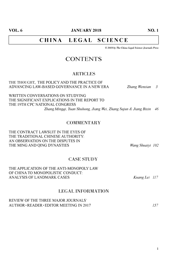 handle is hein.journals/chlegscien6 and id is 1 raw text is: 








CHINA LEGAL SCIENCE
                           @ 2018 by The China Legal Science Journals Press


CONTENTS


   ARTICLES


THE THOUGHT, THE POLICY AND THE PRACTICE OF
ADVANCING LAW-BASED GOVERNANCE IN A NEW ERA


Zhang Wenxian


WRITTEN CONVERSATIONS ON STUDYING
THE SIGNIFICANT EXPLICATIONS IN THE REPORT TO
THE 19TH CPC NATIONAL CONGRESS
               Zhang Mingqi, Yuan Shuhong, Jiang Wei, Zhang Sujun & Jiang Bixin 46


                        COMMENTARY

THE CONTRACT LAWSUIT IN THE EYES OF
THE TRADITIONAL CHINESE AUTHORITY:
AN OBSERVATION ON THE DISPUTES IN
THE MING AND QING DYNASTIES                       Wang Shuaiyi 102


CASE  STUDY


THE APPLICATION OF THE ANTI-MONOPOLY LAW
OF CHINA TO MONOPOLISTIC CONDUCT:
ANALYSIS OF LANDMARK CASES


Kuang Lei 117


                     LEGAL  INFORMATION

REVIEW OF THE THREE MAJOR JOURNALS'
AUTHOR  READER* EDITOR MEETING IN 2017                     157


1


3


VOL. 6


JANIUARY 2018


NO. 1


