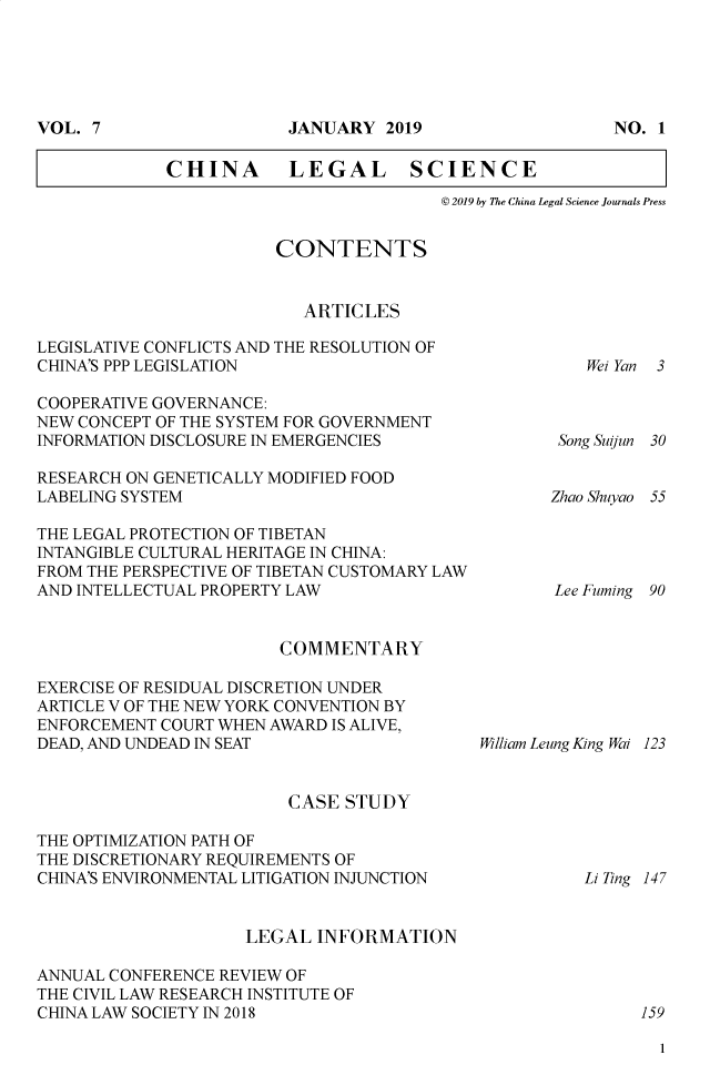 handle is hein.journals/chlegscien7 and id is 1 raw text is: 








CHINA LEGAL SCIENCE
                           @ 2019 by The China Legal Science Journals Press


                        CONTENTS


                          ARTICLES

LEGISLATIVE CONFLICTS AND THE RESOLUTION OF
CHINA'S PPP LEGISLATION

COOPERATIVE GOVERNANCE:
NEW CONCEPT OF THE SYSTEM FOR GOVERNMENT
INFORMATION DISCLOSURE IN EMERGENCIES

RESEARCH ON GENETICALLY MODIFIED FOOD
LABELING SYSTEM

THE LEGAL PROTECTION OF TIBETAN
INTANGIBLE CULTURAL HERITAGE IN CHINA:
FROM THE PERSPECTIVE OF TIBETAN CUSTOMARY LAW
AND INTELLECTUAL PROPERTY LAW


COMMENTARY


EXERCISE OF RESIDUAL DISCRETION UNDER
ARTICLE V OF THE NEW YORK CONVENTION BY
ENFORCEMENT COURT WHEN AWARD IS ALIVE,
DEAD, AND UNDEAD IN SEAT


William Leung King Wai 123


CASE  STUDY


THE OPTIMIZATION PATH OF
THE DISCRETIONARY REQUIREMENTS OF
CHINA'S ENVIRONMENTAL LITIGATION INJUNCTION


Li Ting 147


                     LEGAL  INFORMATION

ANNUAL CONFERENCE REVIEW OF
THE CIVIL LAW RESEARCH INSTITUTE OF
CHINA LAW SOCIETY IN 2018                                   159


1


Wei Yan 3


Song Siun


30


Zhao Shuyao 55


Lee Fuming 90


VOL. 7


JANIUARY  2019


NO. 1


