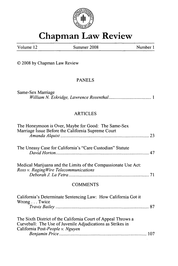 handle is hein.journals/chlr12 and id is 1 raw text is: 





          Chapman Law Review

Volume 12                Summer 2008                Number I


© 2008 by Chapman Law Review


                          PANELS

Same-Sex Marriage
      William  N. Eskridge, Lawrence Rosenthal .................................... 1


                         ARTICLES

The Honeymoon is Over, Maybe for Good: The Same-Sex
Marriage Issue Before the California Supreme Court
     A m andaA lquist ......................................................................  23

The Uneasy Case for California's Care Custodian Statute
     D avid H orton ..........................................................................  47

Medical Marijuana and the Limits of the Compassionate Use Act:
Ross v. RagingWire Telecommunications
     D eborah J. La  Fetra ...............................................................  71

                        COMMENTS

California's Determinate Sentencing Law: How California Got it
Wrong... Twice
      Travis  B ailey  ..........................................................................  87

The Sixth District of the California Court of Appeal Throws a
Curveball: The Use of Juvenile Adjudications as Strikes in
California Post-People v. Nguyen
     B enjam in  P rice  ..........................................................................  107


