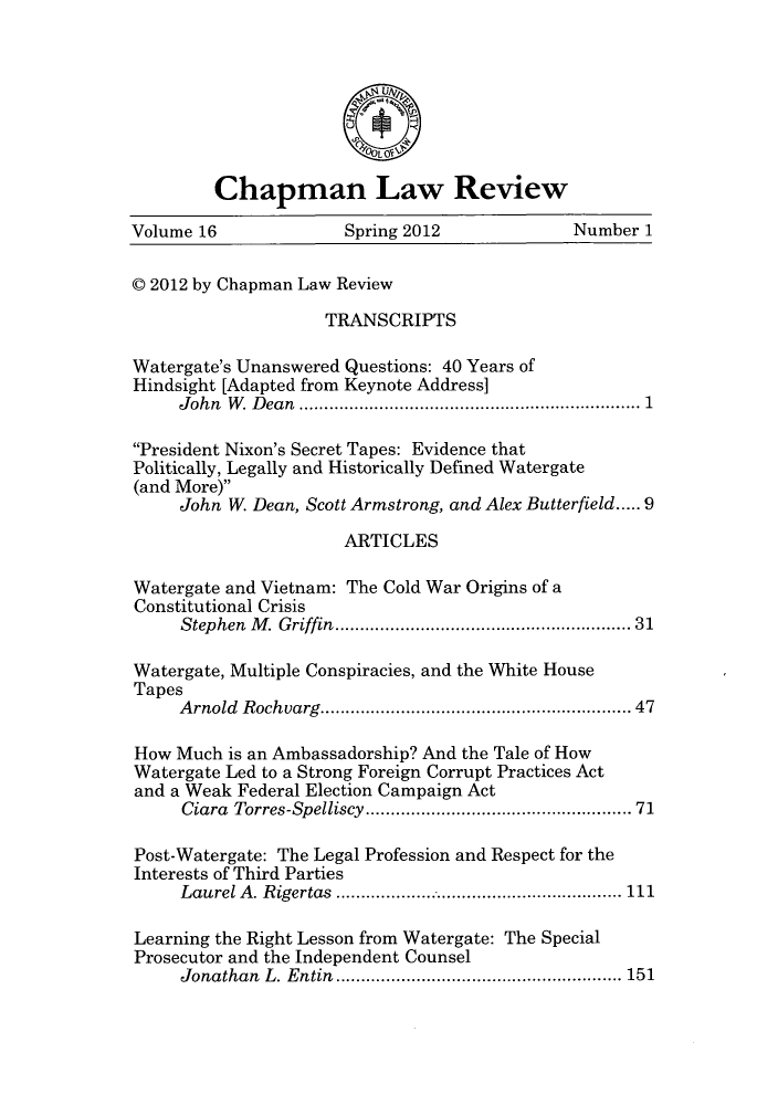 handle is hein.journals/chlr16 and id is 1 raw text is: Chapman Law Review
Volume 16               Spring 2012              Number 1
C 2012 by Chapman Law Review
TRANSCRIPTS
Watergate's Unanswered Questions: 40 Years of
Hindsight [Adapted from Keynote Address]
John W. Dean      .......................   .............. 1
President Nixon's Secret Tapes: Evidence that
Politically, Legally and Historically Defined Watergate
(and More)
John W. Dean, Scott Armstrong, and Alex Butterfield..... 9
ARTICLES
Watergate and Vietnam: The Cold War Origins of a
Constitutional Crisis
Stephen M. Griffin.    ........................ ..... 31
Watergate, Multiple Conspiracies, and the White House
Tapes
Arnold Rochvarg......................... 47
How Much is an Ambassadorship? And the Tale of How
Watergate Led to a Strong Foreign Corrupt Practices Act
and a Weak Federal Election Campaign Act
Ciara Torres-Spel liscy...............      ...........71
Post-Watergate: The Legal Profession and Respect for the
Interests of Third Parties
Laurel A. Rigertas    ......................  ...... 111
Learning the Right Lesson from Watergate: The Special
Prosecutor and the Independent Counsel
Jonathan L. Entin ....................... 151


