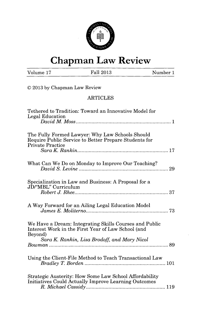 handle is hein.journals/chlr17 and id is 1 raw text is: Chapman Law Review
Volume 17                 Fall 2013               Number 1
V 2013 by Chapman Law Review
ARTICLES
Tethered to Tradition: Toward an Innovative Model for
Legal Education
David M. Moss................................ 1
The Fully Formed Lawyer: Why Law Schools Should
Require Public Service to Better Prepare Students for
Private Practice
Sara K. Rankin.    .....................    .......... 17
What Can We Do on Monday to Improve Our Teaching?
David S. Levine                  .......................... 29
Specialization in Law and Business: A Proposal for a
JD/MBL Curriculum
Robert J. Rhee................................ 37
A Way Forward for an Ailing Legal Education Model
James E. Moliterno........................ 73
We Have a Dream: Integrating Skills Courses and Public
Interest Work in the First Year of Law School (and
Beyond)
Sara K Rankin, Lisa Brodoff, and Mary Nicol
Bowman                           ......................................... 89
Using the Client-File Method to Teach Transactional Law
Bradley T. Borden     ....................... ..... 101
Strategic Austerity: How Some Law School Affordability
Initiatives Could Actually Improve Learning Outcomes
R. Michael Cassidy     ............................. 119



