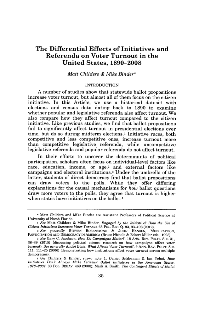 handle is hein.journals/chlr19 and id is 47 raw text is: 







    The Differential Effects of Initiatives and
        Referenda on Voter Turnout in the
                United States, 1890-2008

                  Matt Childers & Mike Binder*

                          INTRODUCTION
     A number of studies show that statewide ballot propositions
increase voter turnout, but almost all of them focus on the citizen
initiative. In this Article, we use a historical dataset with
elections and census data dating back to 1890 to examine
whether popular and legislative referenda also affect turnout. We
also compare how they affect turnout compared to the citizen
initiative. Like previous studies, we find that ballot propositions
fail to significantly affect turnout in presidential elections over
time, but do so during midterm elections.1 Initiative races, both
competitive and less competitive ones, increase turnout more
than competitive legislative referenda, while uncompetitive
legislative referenda and popular referenda do not affect turnout.
     In their efforts to uncover the determinants of political
participation, scholars often focus on individual-level factors like
race, education, income, or age,2 and external factors like
campaigns and electoral institutions.3 Under the umbrella of the
latter, students of direct democracy find that ballot propositions
can   draw   voters  to  the  polls. While   they   offer differing
explanations for the causal mechanisms for how ballot questions
draw more voters to the polls, they agree that turnout is higher
when states have initiatives on the ballot.4


    * Matt Childers and Mike Binder are Assistant Professors of Political Science at
University of North Florida.
    1 See Matt Childers & Mike Binder, Engaged by the Initiative? How the Use of
Citizen Initiatives Increases Voter Turnout, 65 POL. RES. Q. 93, 93-103 (2012).
    2 See generally STEVEN ROSENSTONE &  JOHN  HANSEN, MOBILIZATION,
PARTICIPATION AND DEMOCRACY IN AMERICA (Bruce Nichols & Robert Miller eds., 1993).
    3 See Gary C. Jacobson, How Do Campaigns Matter?, 18 ANN. REV. POLIT. SCI. 31,
38-39 (2015) (discussing political science research on how campaigns affect voter
turnout). See generally Andr6 Blais, What Affects Voter Turnout?, 9 ANN. REV. POLIT. SCi.
l11, 111-25 (2006) (demonstrating how institutions affect voter turnout across multiple
democracies).
    4 See Childers & Binder, supra note 1; Daniel Schlozman & Ian Yohai, How
Initiatives Don't Always Make Citizens: Ballot Initiatives in the American States,
1978-2004, 30 POL. BERAV. 469 (2008); Mark A. Smith, The Contingent Effects of Ballot


