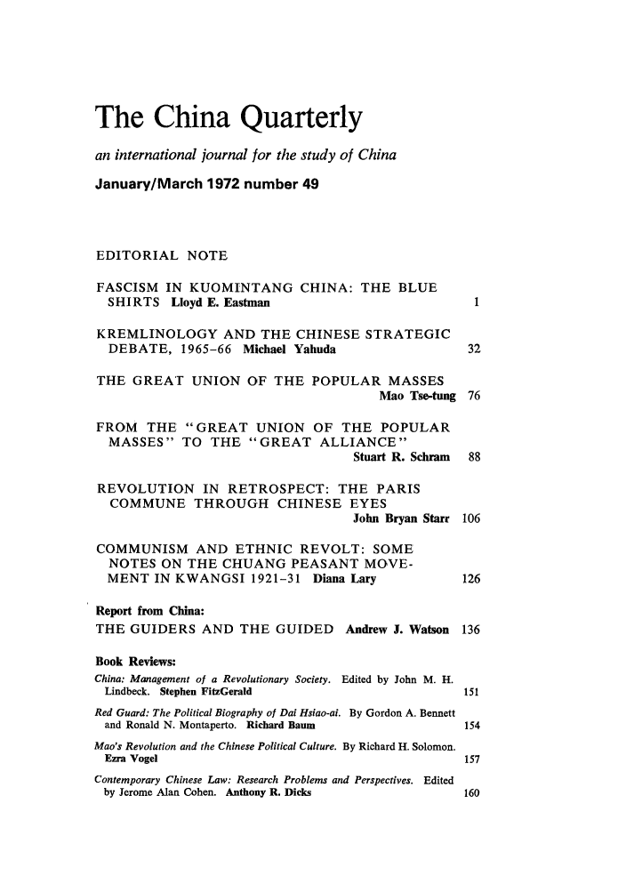 handle is hein.journals/chnaquar13 and id is 1 raw text is: The China Quarterly
an international journal for the study of China
January/March 1972 number 49
EDITORIAL NOTE
FASCISM IN KUOMINTANG CHINA: THE BLUE
SHIRTS Lloyd E. Eastman                               1
KREMLINOLOGY AND THE CHINESE STRATEGIC
DEBATE, 1965-66 Michael Yahuda                       32
THE GREAT UNION OF THE POPULAR MASSES
Mao Tse-tung 76
FROM THE GREAT UNION OF THE POPULAR
MASSES TO THE GREAT ALLIANCE
Stuart R. Schram  88
REVOLUTION IN RETROSPECT: THE PARIS
COMMUNE THROUGH CHINESE EYES
John Bryan Starr 106
COMMUNISM AND ETHNIC REVOLT: SOME
NOTES ON THE CHUANG PEASANT MOVE-
MENT IN KWANGSI 1921-31 Diana Lary                  126
Report from China:
THE GUIDERS AND THE GUIDED           Andrew J. Watson 136
Book Reviews:
China: Management of a Revolutionary Society. Edited by John M. H.
Lindbeck. Stephen FitzGerald                        151
Red Guard: The Political Biography of Dai Hsiao-ai. By Gordon A. Bennett
and Ronald N. Montaperto. Richard Baum               154
Mao's Revolution and the Chinese Political Culture. By Richard H. Solomon.
Ezra Vogel                                           157
Contemporary Chinese Law: Research Problems and Perspectives. Edited
by Jerome Alan Cohen. Anthony R. Dicks               160


