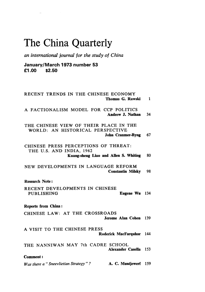 handle is hein.journals/chnaquar14 and id is 1 raw text is: The China Quarterly
an international journal for the study of China
January/March 1973 number 53
£1.00  $2.50
RECENT TRENDS IN THE CHINESE ECONOMY
Thomas G. Rawski  1
A FACTIONALISM MODEL FOR CCP POLITICS
Andrew J. Nathan 34
THE CHINESE VIEW OF THEIR PLACE IN THE
WORLD: AN HISTORICAL PERSPECTIVE
John Cranmer-Byng 67
CHINESE PRESS PERCEPTIONS OF THREAT:
THE U.S. AND INDIA, 1962
Kuang-sheng Liao and Allen S. Whiting 80
NEW DEVELOPMENTS IN LANGUAGE REFORM
Constantin Milsky 98
Research Note:
RECENT DEVELOPMENTS IN CHINESE
PUBLISHING                     Eugene Wu 134
Reports from China:
CHINESE LAW: AT THE CROSSROADS
Jerome Alan Cohen 139
A VISIT TO THE CHINESE PRESS
Roderick MacFarquhar 144
THE NANNIWAN MAY 7th CADRE SCHOOL
Alexander Casella 153
Comment:

Was there a Sneevlietian Strategy ?

A. C. Muntqewerf 159


